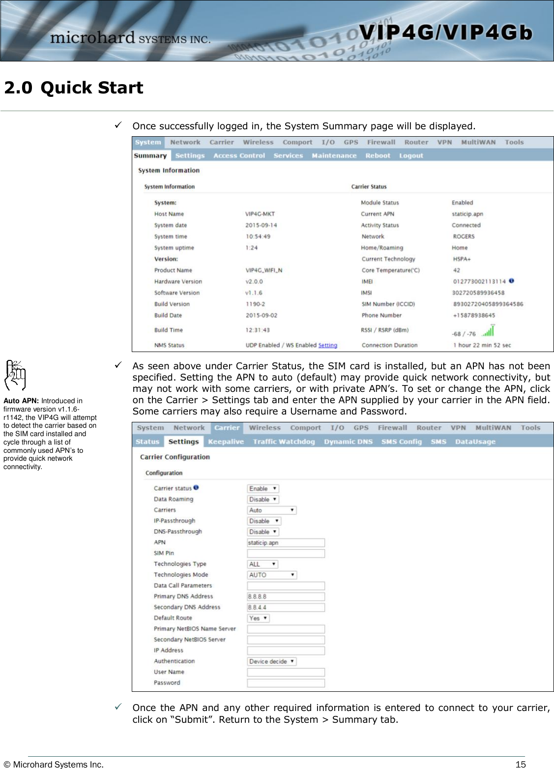 © Microhard Systems Inc.          15  Once successfully logged in, the System Summary page will be displayed.   As seen above under Carrier Status, the SIM card is installed, but an APN has not been specified. Setting the APN to auto (default) may provide quick network connectivity, but may not work with some carriers, or with private APN’s. To set or change the APN, click on the Carrier &gt; Settings tab and enter the APN supplied by your carrier in the APN field. Some carriers may also require a Username and Password.                    Once the APN and any other required information is entered to connect to your carrier, click on “Submit”. Return to the System &gt; Summary tab. 2.0 Quick Start  Auto APN: Introduced in firmware version v1.1.6-r1142, the VIP4G will attempt to detect the carrier based on the SIM card installed and cycle through a list of commonly used APN’s to provide quick network connectivity. 