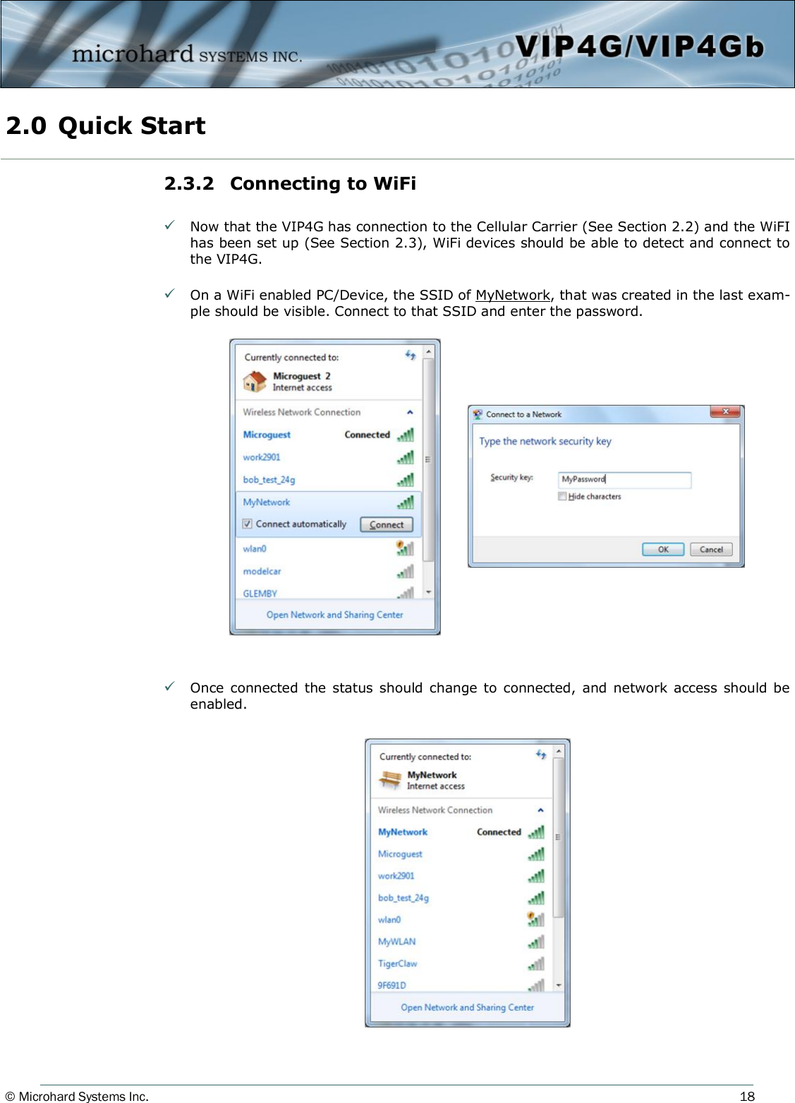 © Microhard Systems Inc.     18 2.3.2  Connecting to WiFi   Now that the VIP4G has connection to the Cellular Carrier (See Section 2.2) and the WiFI has been set up (See Section 2.3), WiFi devices should be able to detect and connect to the VIP4G.   On a WiFi enabled PC/Device, the SSID of MyNetwork, that was created in the last exam-ple should be visible. Connect to that SSID and enter the password.                     Once connected the status should  change to  connected,  and  network access should be enabled.         2.0 Quick Start  