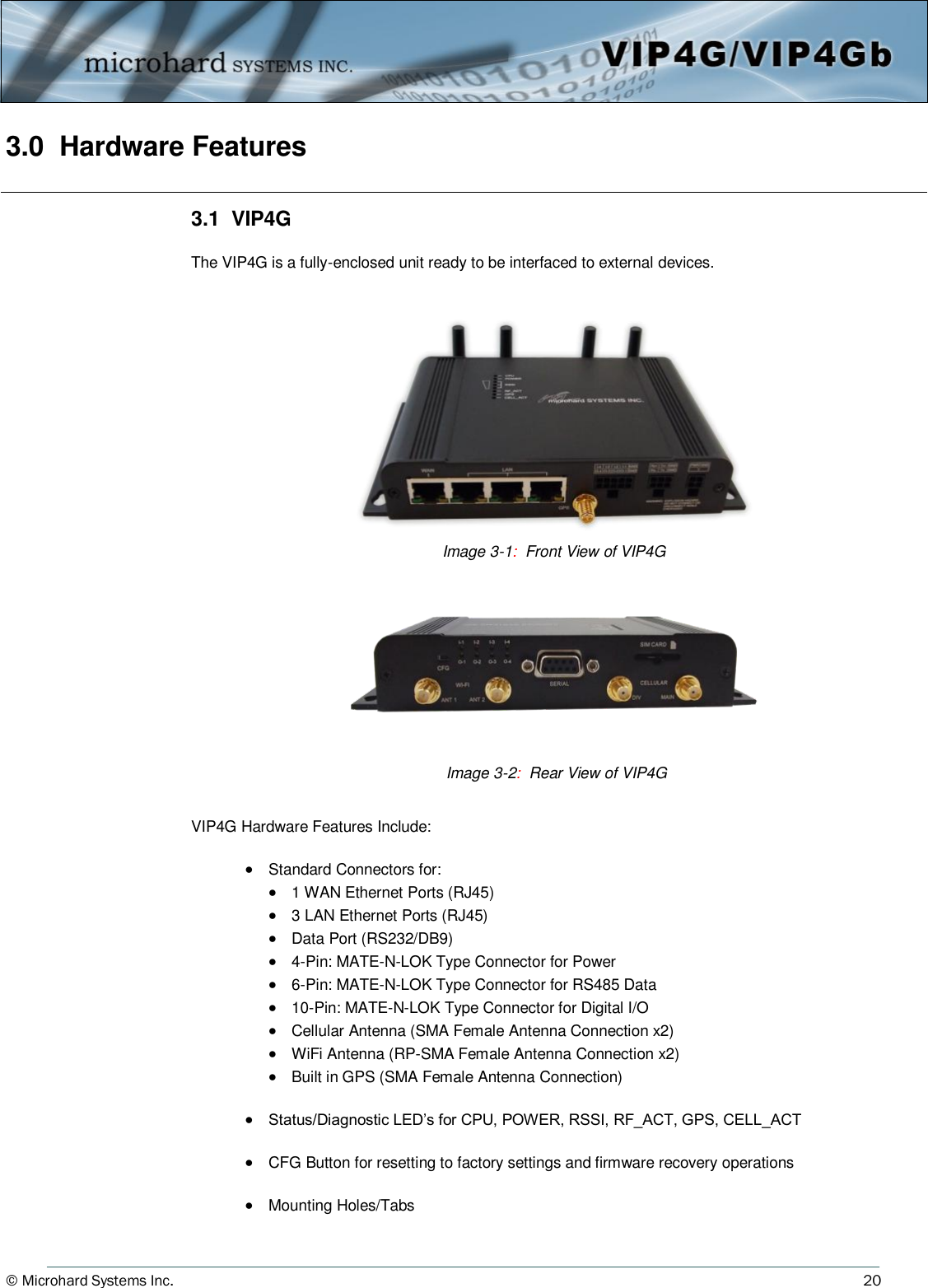 © Microhard Systems Inc.     20 3.0  Hardware Features    3.1  VIP4G  The VIP4G is a fully-enclosed unit ready to be interfaced to external devices.                          VIP4G Hardware Features Include:    Standard Connectors for:   1 WAN Ethernet Ports (RJ45)   3 LAN Ethernet Ports (RJ45)   Data Port (RS232/DB9)   4-Pin: MATE-N-LOK Type Connector for Power   6-Pin: MATE-N-LOK Type Connector for RS485 Data   10-Pin: MATE-N-LOK Type Connector for Digital I/O   Cellular Antenna (SMA Female Antenna Connection x2)   WiFi Antenna (RP-SMA Female Antenna Connection x2)   Built in GPS (SMA Female Antenna Connection)    Status/Diagnostic LED’s for CPU, POWER, RSSI, RF_ACT, GPS, CELL_ACT     CFG Button for resetting to factory settings and firmware recovery operations    Mounting Holes/Tabs Image 3-1:  Front View of VIP4G  Image 3-2:  Rear View of VIP4G  