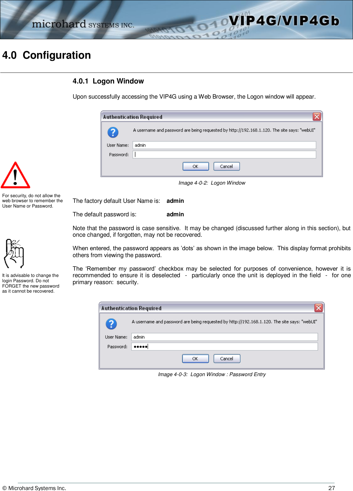 © Microhard Systems Inc.          27 4.0  Configuration                  4.0.1  Logon Window  Upon successfully accessing the VIP4G using a Web Browser, the Logon window will appear. The factory default User Name is:    admin  The default password is:                admin  Note that the password is case sensitive.  It may be changed (discussed further along in this section), but once changed, if forgotten, may not be recovered.  When entered, the password appears as ’dots’ as shown in the image below.  This display format prohibits others from viewing the password.  The  ‘Remember  my  password’  checkbox  may  be  selected  for  purposes  of  convenience,  however  it  is recommended to ensure it is deselected  -  particularly once the unit is deployed in the field  -  for one primary reason:  security. Image 4-0-2:  Logon Window    For security, do not allow the web browser to remember the User Name or Password. It is advisable to change the login Password. Do not FORGET the new password as it cannot be recovered. Image 4-0-3:  Logon Window : Password Entry   