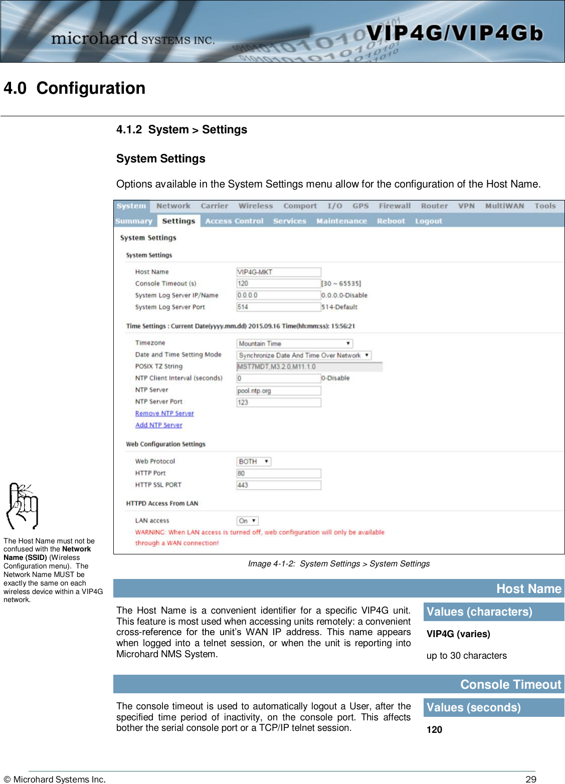 © Microhard Systems Inc.          29 4.0  Configuration  4.1.2  System &gt; Settings  System Settings  Options available in the System Settings menu allow for the configuration of the Host Name. Image 4-1-2:  System Settings &gt; System Settings The  Host  Name  is  a  convenient  identifier for  a  specific  VIP4G  unit. This feature is most used when accessing units remotely: a convenient cross-reference  for  the  unit’s  WAN  IP  address.  This  name  appears when  logged  into a telnet  session, or when the  unit is reporting  into Microhard NMS System.                                                 Host Name Values (characters) VIP4G (varies)  up to 30 characters The Host Name must not be confused with the Network Name (SSID) (Wireless Configuration menu).  The Network Name MUST be exactly the same on each wireless device within a VIP4G network. The console timeout is used to automatically logout a User, after the specified  time  period  of  inactivity,  on  the  console  port.  This  affects bother the serial console port or a TCP/IP telnet session.                                                  Console Timeout Values (seconds) 120 