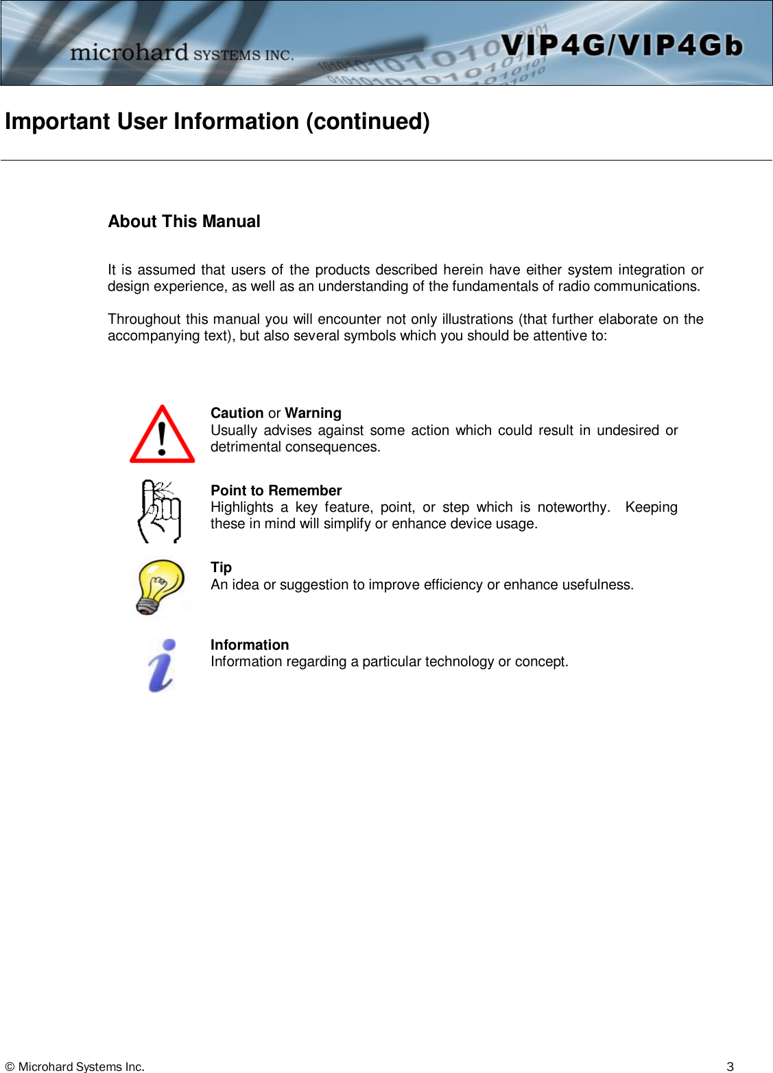 © Microhard Systems Inc.          3 Important User Information (continued)   About This Manual  It is assumed that users of the products described herein have either system integration or design experience, as well as an understanding of the fundamentals of radio communications.  Throughout this manual you will encounter not only illustrations (that further elaborate on the accompanying text), but also several symbols which you should be attentive to:              Caution or Warning Usually  advises  against  some action  which  could  result in  undesired or detrimental consequences.   Point to Remember Highlights  a  key  feature,  point,  or  step  which  is  noteworthy.    Keeping these in mind will simplify or enhance device usage. Tip An idea or suggestion to improve efficiency or enhance usefulness. Information Information regarding a particular technology or concept. 