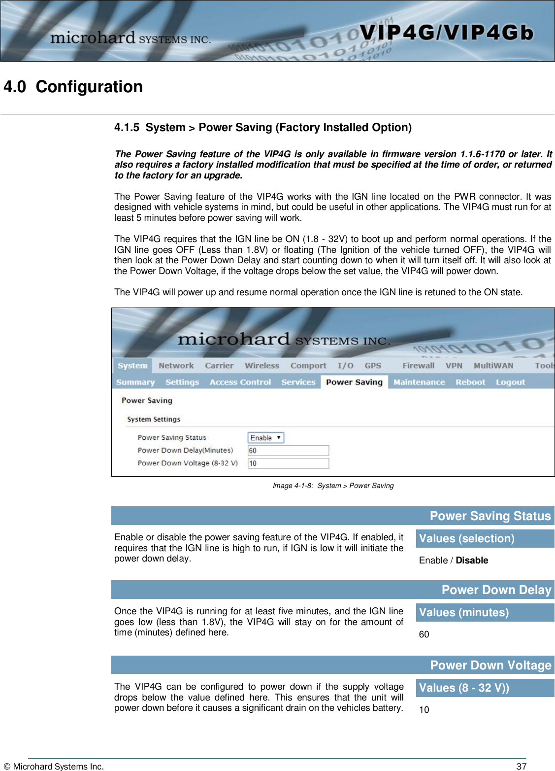 © Microhard Systems Inc.          37 4.0  Configuration  4.1.5  System &gt; Power Saving (Factory Installed Option)  The Power Saving feature of the VIP4G is only available in firmware version 1.1.6-1170 or later. It also requires a factory installed modification that must be specified at the time of order, or returned to the factory for an upgrade.  The  Power  Saving feature  of the VIP4G works with the IGN line located on the PWR connector. It was designed with vehicle systems in mind, but could be useful in other applications. The VIP4G must run for at least 5 minutes before power saving will work.  The VIP4G requires that the IGN line be ON (1.8 - 32V) to boot up and perform normal operations. If the IGN line goes OFF (Less than 1.8V)  or floating (The  Ignition of the vehicle turned OFF), the VIP4G will then look at the Power Down Delay and start counting down to when it will turn itself off. It will also look at the Power Down Voltage, if the voltage drops below the set value, the VIP4G will power down.   The VIP4G will power up and resume normal operation once the IGN line is retuned to the ON state. Image 4-1-8:  System &gt; Power Saving Enable or disable the power saving feature of the VIP4G. If enabled, it requires that the IGN line is high to run, if IGN is low it will initiate the power down delay. Power Saving Status Values (selection) Enable / Disable Power Down Delay Once the VIP4G is running for at least five minutes, and the IGN line goes  low (less than 1.8V), the VIP4G  will  stay  on  for the amount  of time (minutes) defined here.  60 Values (minutes) Power Down Voltage The  VIP4G  can  be  configured  to  power  down  if  the  supply  voltage drops  below  the  value  defined  here.  This  ensures  that  the  unit  will power down before it causes a significant drain on the vehicles battery.  10 Values (8 - 32 V)) 