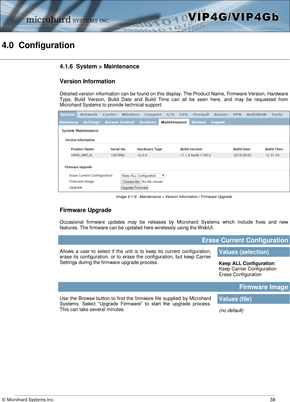 © Microhard Systems Inc.     38 4.0  Configuration  4.1.6  System &gt; Maintenance  Version Information  Detailed version information can be found on this display. The Product Name, Firmware Version, Hardware Type,  Build  Version,  Build  Date  and  Build  Time  can  all  be  seen  here,  and  may  be  requested  from Microhard Systems to provide technical support. Image 4-1-9:  Maintenance &gt; Version Information / Firmware Upgrade Allows  a user to select if the unit is to  keep its current configuration, erase its configuration, or to erase the configuration, but keep Carrier Settings during the firmware upgrade process. Erase Current Configuration Values (selection) Keep ALL Configuration Keep Carrier Configuration Erase Configuration Firmware Image Use the Browse button to find the firmware file supplied by Microhard Systems.  Select  “Upgrade  Firmware”  to  start  the  upgrade  process. This can take several minutes.  (no default) Values (file) Firmware Upgrade  Occasional  firmware  updates  may  be  releases  by  Microhard  Systems  which  include  fixes  and  new features. The firmware can be updated here wirelessly using the WebUI. 