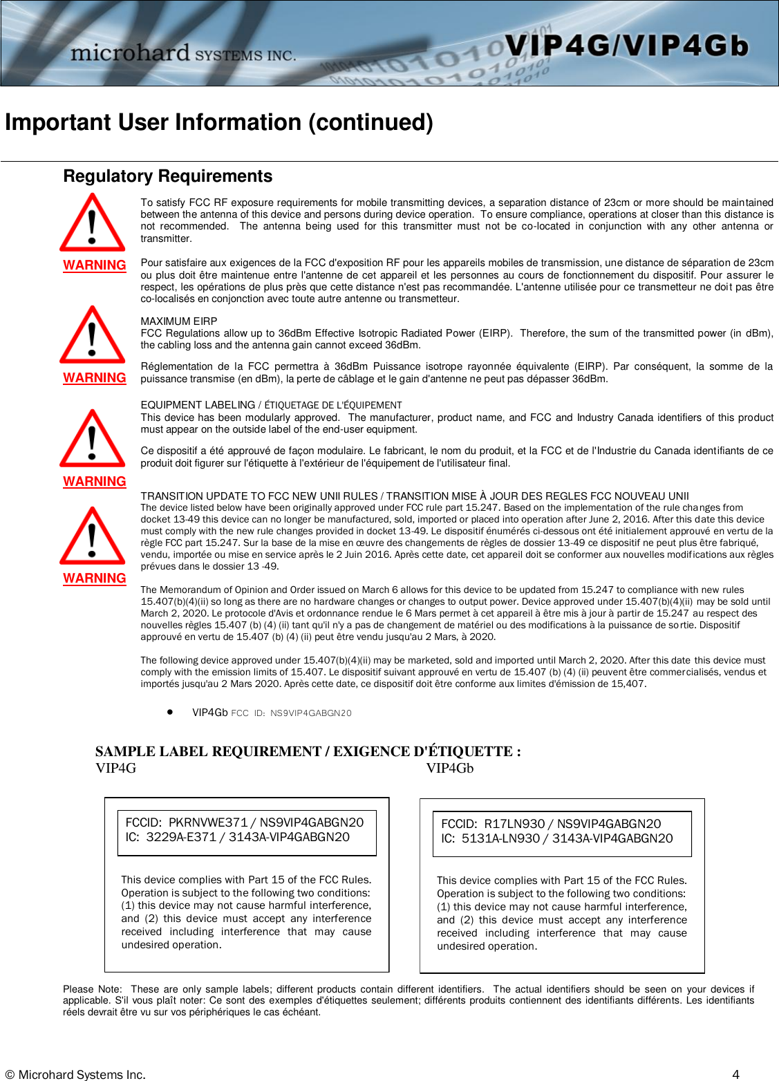 © Microhard Systems Inc.     4 Important User Information (continued) Regulatory Requirements   SAMPLE LABEL REQUIREMENT / EXIGENCE D&apos;ÉTIQUETTE : VIP4G  VIP4Gb       FCCID:  PKRNVWE371 / NS9VIP4GABGN20  IC:  3229A-E371 / 3143A-VIP4GABGN20 This device complies with Part 15 of the FCC Rules.  Operation is subject to the following two conditions: (1) this device may not cause harmful interference, and  (2)  this  device  must  accept  any  interference received  including  interference  that  may  cause undesired operation.       FCCID:  R17LN930 / NS9VIP4GABGN20  IC:  5131A-LN930 / 3143A-VIP4GABGN20 This device complies with Part 15 of the FCC Rules.  Operation is subject to the following two conditions: (1) this device may not cause harmful interference, and  (2)  this  device  must  accept  any  interference received  including  interference  that  may  cause undesired operation. To satisfy FCC RF exposure requirements for mobile transmitting devices, a separation distance of 23cm or more should be maintained between the antenna of this device and persons during device operation.  To ensure compliance, operations at closer than this distance is not  recommended.    The  antenna  being  used  for  this  transmitter  must  not  be  co-located  in  conjunction  with  any  other  antenna  or transmitter. WARNING MAXIMUM EIRP FCC Regulations allow up to 36dBm Effective Isotropic Radiated Power (EIRP).  Therefore, the sum of the transmitted power (in dBm), the cabling loss and the antenna gain cannot exceed 36dBm. WARNING EQUIPMENT LABELING / ÉTIQUETAGE DE L&apos;ÉQUIPEMENT  This device has been modularly approved.  The manufacturer, product name, and FCC and Industry Canada identifiers of this product must appear on the outside label of the end-user equipment. WARNING Pour satisfaire aux exigences de la FCC d&apos;exposition RF pour les appareils mobiles de transmission, une distance de séparation de 23cm ou plus doit être maintenue entre l&apos;antenne de cet appareil et les personnes au cours de fonctionnement du dispositif. Pour assurer le respect, les opérations de plus près que cette distance n&apos;est pas recommandée. L&apos;antenne utilisée pour ce transmetteur ne doit pas être co-localisés en conjonction avec toute autre antenne ou transmetteur.  Réglementation  de  la  FCC  permettra  à  36dBm  Puissance  isotrope  rayonnée  équivalente  (EIRP).  Par  conséquent,  la  somme  de  la puissance transmise (en dBm), la perte de câblage et le gain d&apos;antenne ne peut pas dépasser 36dBm.  Ce dispositif a été approuvé de façon modulaire. Le fabricant, le nom du produit, et la FCC et de l&apos;Industrie du Canada identifiants de ce produit doit figurer sur l&apos;étiquette à l&apos;extérieur de l&apos;équipement de l&apos;utilisateur final.  Please  Note:    These  are  only  sample  labels;  different  products  contain  different  identifiers.   The  actual  identifiers  should  be  seen  on  your  devices  if applicable. S&apos;il vous plaît noter: Ce sont  des exemples d&apos;étiquettes seulement; différents produits contiennent des identifiants différents. Les identifiants réels devrait être vu sur vos périphériques le cas échéant.  WARNING TRANSITION UPDATE TO FCC NEW UNII RULES / TRANSITION MISE À JOUR DES REGLES FCC NOUVEAU UNII The device listed below have been originally approved under FCC rule part 15.247. Based on the implementation of the rule changes from docket 13-49 this device can no longer be manufactured, sold, imported or placed into operation after June 2, 2016. After this date this device must comply with the new rule changes provided in docket 13-49. Le dispositif énumérés ci-dessous ont été initialement approuvé en vertu de la règle FCC part 15.247. Sur la base de la mise en œuvre des changements de règles de dossier 13-49 ce dispositif ne peut plus être fabriqué, vendu, importée ou mise en service après le 2 Juin 2016. Après cette date, cet appareil doit se conformer aux nouvelles modifications aux règles prévues dans le dossier 13 -49.  The Memorandum of Opinion and Order issued on March 6 allows for this device to be updated from 15.247 to compliance with new rules 15.407(b)(4)(ii) so long as there are no hardware changes or changes to output power. Device approved under 15.407(b)(4)(ii) may be sold until March 2, 2020. Le protocole d&apos;Avis et ordonnance rendue le 6 Mars permet à cet appareil à être mis à jour à partir de 15.247 au respect des nouvelles règles 15.407 (b) (4) (ii) tant qu&apos;il n&apos;y a pas de changement de matériel ou des modifications à la puissance de sortie. Dispositif approuvé en vertu de 15.407 (b) (4) (ii) peut être vendu jusqu&apos;au 2 Mars, à 2020.  The following device approved under 15.407(b)(4)(ii) may be marketed, sold and imported until March 2, 2020. After this date this device must comply with the emission limits of 15.407. Le dispositif suivant approuvé en vertu de 15.407 (b) (4) (ii) peuvent être commercialisés, vendus et importés jusqu&apos;au 2 Mars 2020. Après cette date, ce dispositif doit être conforme aux limites d&apos;émission de 15,407.    VIP4Gb FCC ID: NS9VIP4GABGN20 