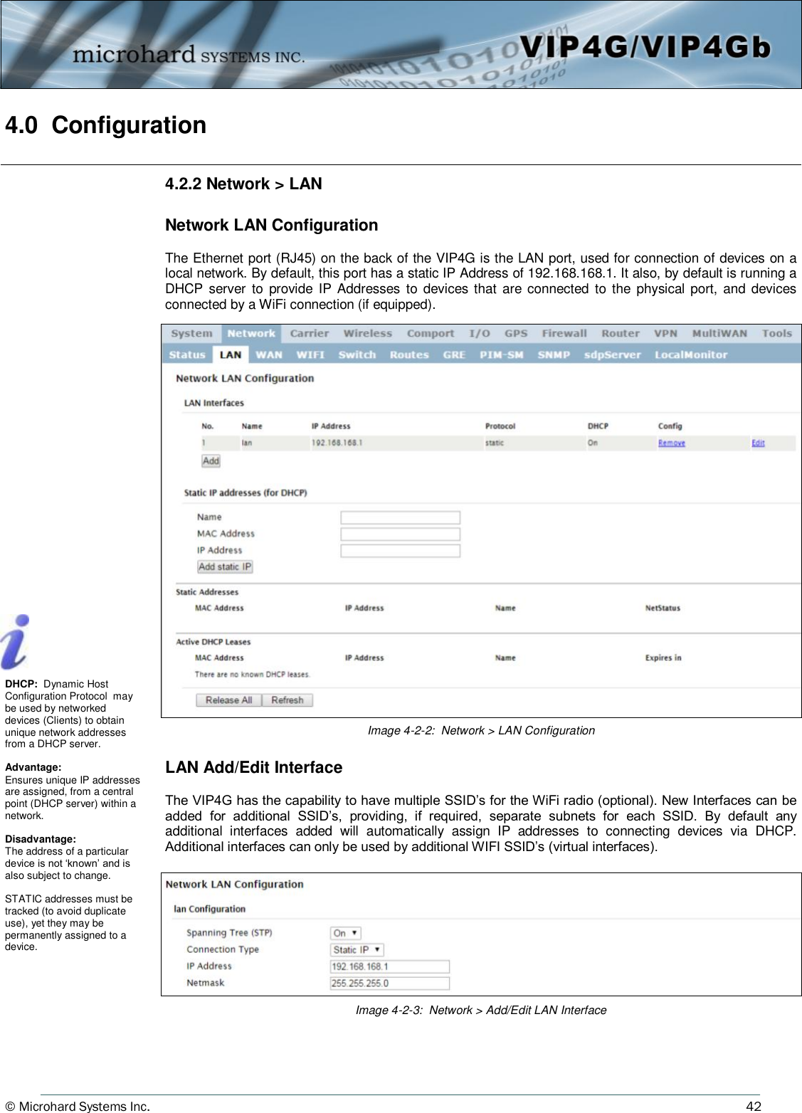 © Microhard Systems Inc.     42 4.0  Configuration  4.2.2 Network &gt; LAN  Network LAN Configuration    The Ethernet port (RJ45) on the back of the VIP4G is the LAN port, used for connection of devices on a local network. By default, this port has a static IP Address of 192.168.168.1. It also, by default is running a DHCP  server  to  provide  IP Addresses  to devices that  are connected to  the physical port, and devices connected by a WiFi connection (if equipped). Image 4-2-2:  Network &gt; LAN Configuration DHCP:  Dynamic Host Configuration Protocol  may be used by networked devices (Clients) to obtain unique network addresses from a DHCP server.  Advantage: Ensures unique IP addresses are assigned, from a central point (DHCP server) within a network.  Disadvantage: The address of a particular device is not ‘known’ and is also subject to change.  STATIC addresses must be tracked (to avoid duplicate use), yet they may be permanently assigned to a device. Image 4-2-3:  Network &gt; Add/Edit LAN Interface LAN Add/Edit Interface  The VIP4G has the capability to have multiple SSID’s for the WiFi radio (optional). New Interfaces can be added  for  additional  SSID’s,  providing,  if  required,  separate  subnets  for  each  SSID.  By  default  any additional  interfaces  added  will  automatically  assign  IP  addresses  to  connecting  devices  via  DHCP. Additional interfaces can only be used by additional WIFI SSID’s (virtual interfaces). 