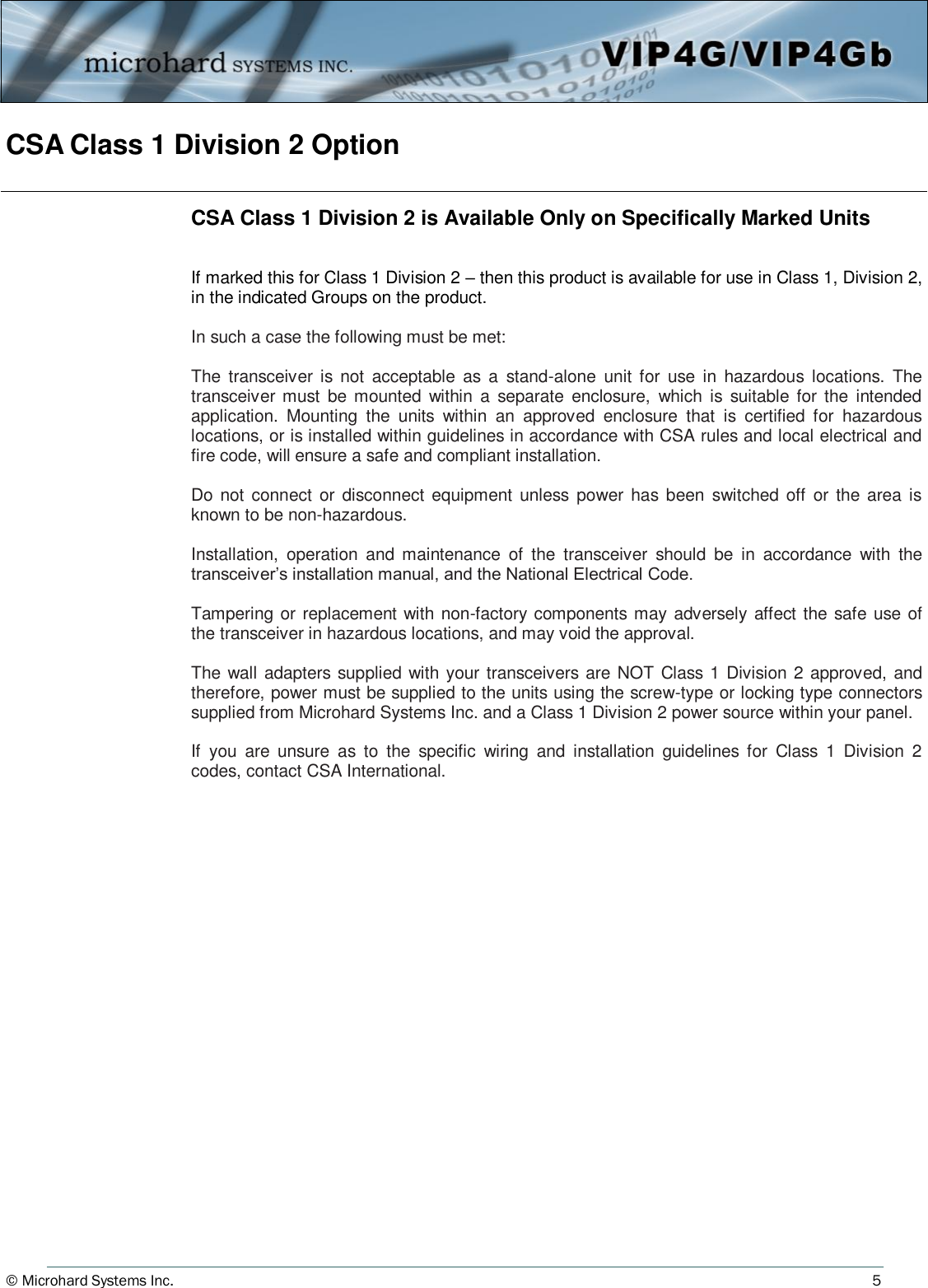 © Microhard Systems Inc.          5 CSA Class 1 Division 2 Option CSA Class 1 Division 2 is Available Only on Specifically Marked Units   If marked this for Class 1 Division 2 – then this product is available for use in Class 1, Division 2, in the indicated Groups on the product.  In such a case the following must be met:  The  transceiver is  not  acceptable  as  a  stand-alone  unit  for  use  in  hazardous  locations.  The transceiver must  be mounted within  a  separate  enclosure,  which  is suitable for  the  intended application.  Mounting  the  units  within  an  approved  enclosure  that  is  certified  for  hazardous locations, or is installed within guidelines in accordance with CSA rules and local electrical and fire code, will ensure a safe and compliant installation.   Do not  connect  or  disconnect equipment unless power has been switched off  or  the  area  is known to be non-hazardous.   Installation,  operation  and  maintenance  of  the  transceiver  should  be  in  accordance  with  the transceiver’s installation manual, and the National Electrical Code.   Tampering or replacement with non-factory components may adversely affect the safe use of the transceiver in hazardous locations, and may void the approval.   The wall adapters supplied with your transceivers are NOT Class 1 Division 2 approved, and therefore, power must be supplied to the units using the screw-type or locking type connectors supplied from Microhard Systems Inc. and a Class 1 Division 2 power source within your panel.   If  you  are  unsure  as  to  the  specific  wiring  and  installation  guidelines for  Class  1  Division  2 codes, contact CSA International. 