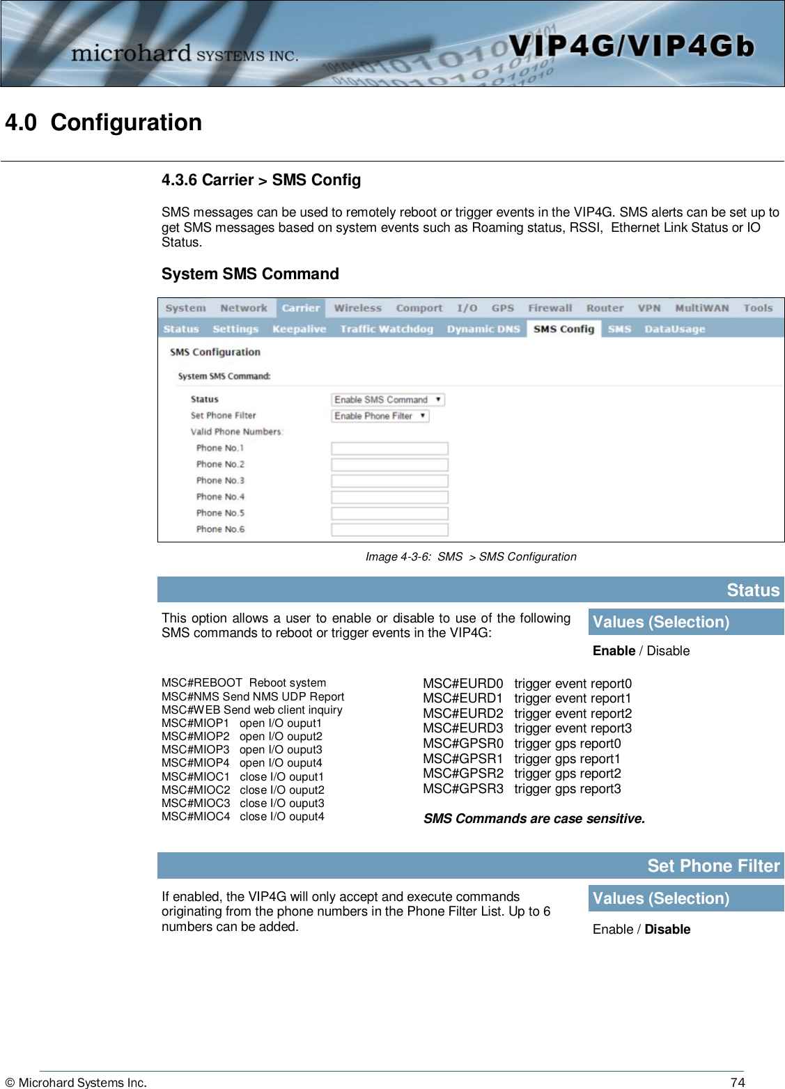 © Microhard Systems Inc.     74 4.0  Configuration  Image 4-3-6:  SMS  &gt; SMS Configuration This option allows a user to enable or disable to use of the following SMS commands to reboot or trigger events in the VIP4G: Status Values (Selection) Enable / Disable If enabled, the VIP4G will only accept and execute commands originating from the phone numbers in the Phone Filter List. Up to 6 numbers can be added. Set Phone Filter Values (Selection) Enable / Disable MSC#REBOOT  Reboot system MSC#NMS Send NMS UDP Report MSC#WEB Send web client inquiry   MSC#MIOP1   open I/O ouput1 MSC#MIOP2   open I/O ouput2 MSC#MIOP3   open I/O ouput3 MSC#MIOP4   open I/O ouput4 MSC#MIOC1   close I/O ouput1   MSC#MIOC2   close I/O ouput2 MSC#MIOC3   close I/O ouput3 MSC#MIOC4   close I/O ouput4 4.3.6 Carrier &gt; SMS Config  SMS messages can be used to remotely reboot or trigger events in the VIP4G. SMS alerts can be set up to get SMS messages based on system events such as Roaming status, RSSI,  Ethernet Link Status or IO Status.  System SMS Command MSC#EURD0   trigger event report0   MSC#EURD1   trigger event report1 MSC#EURD2   trigger event report2 MSC#EURD3   trigger event report3 MSC#GPSR0   trigger gps report0 MSC#GPSR1   trigger gps report1 MSC#GPSR2   trigger gps report2 MSC#GPSR3   trigger gps report3  SMS Commands are case sensitive. 