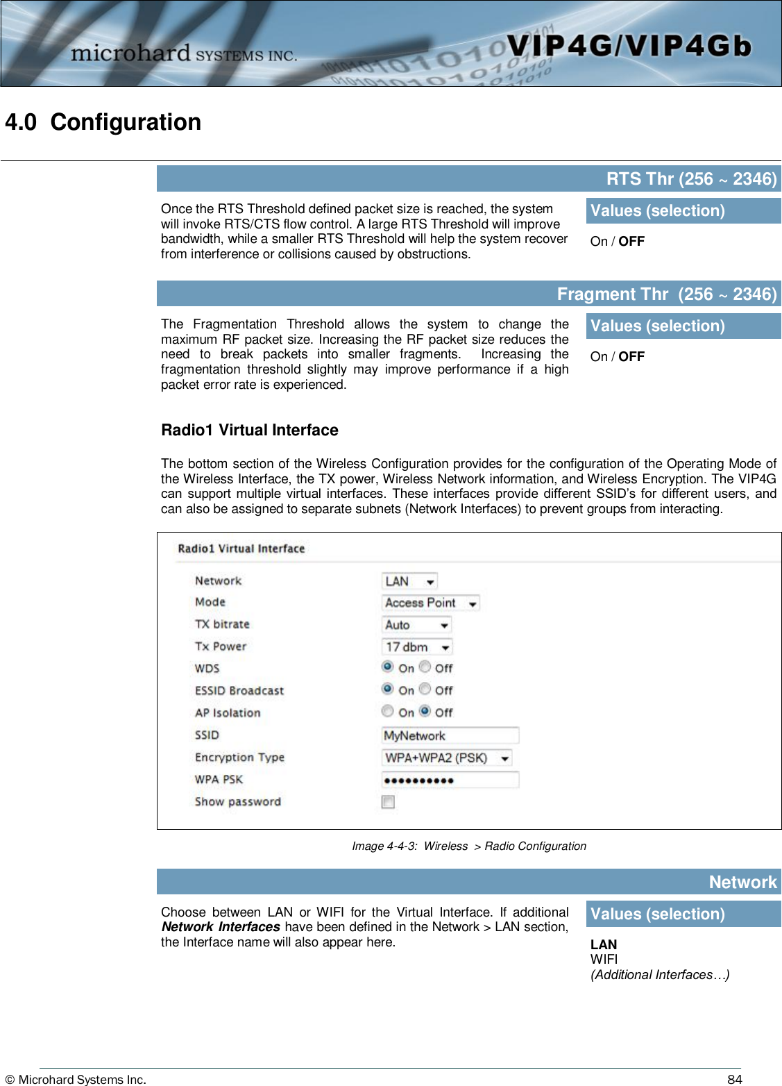 © Microhard Systems Inc.     84 4.0  Configuration  Once the RTS Threshold defined packet size is reached, the system will invoke RTS/CTS flow control. A large RTS Threshold will improve bandwidth, while a smaller RTS Threshold will help the system recover from interference or collisions caused by obstructions.  RTS Thr (256 ~ 2346) Values (selection) On / OFF The  Fragmentation  Threshold  allows  the  system  to  change  the maximum RF packet size. Increasing the RF packet size reduces the need  to  break  packets  into  smaller  fragments.    Increasing  the fragmentation  threshold  slightly  may  improve  performance  if  a  high packet error rate is experienced.  Fragment Thr  (256 ~ 2346) Values (selection) On / OFF Image 4-4-3:  Wireless  &gt; Radio Configuration Radio1 Virtual Interface  The bottom section of the Wireless Configuration provides for the configuration of the Operating Mode of the Wireless Interface, the TX power, Wireless Network information, and Wireless Encryption. The VIP4G can  support multiple  virtual interfaces.  These  interfaces  provide  different  SSID’s for  different  users,  and can also be assigned to separate subnets (Network Interfaces) to prevent groups from interacting. Choose  between  LAN  or  WIFI  for  the  Virtual  Interface.  If  additional Network Interfaces  have been defined in the Network &gt; LAN section, the Interface name will also appear here. Network Values (selection) LAN WIFI (Additional Interfaces…) 