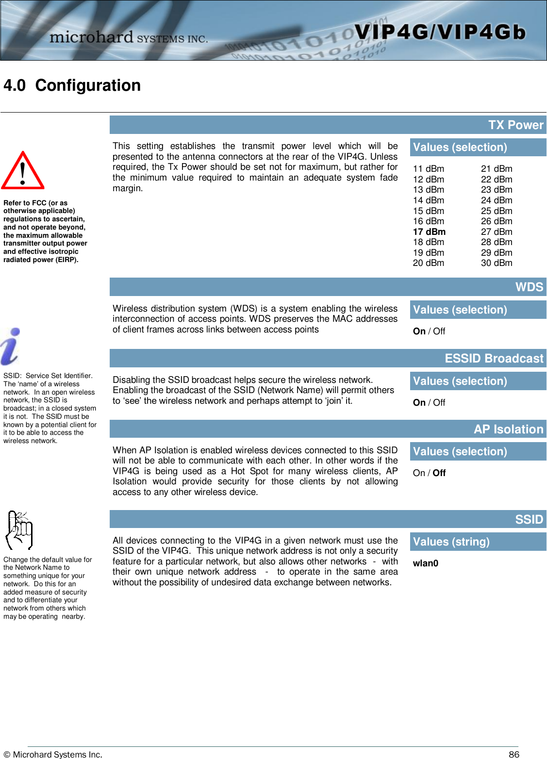 © Microhard Systems Inc.     86 4.0  Configuration  This  setting  establishes  the  transmit  power  level  which  will  be presented to the antenna connectors at the rear of the VIP4G. Unless required, the Tx Power should be set not for maximum, but rather for the  minimum  value  required  to  maintain  an  adequate  system  fade margin. TX Power Values (selection) 11 dBm 12 dBm 13 dBm 14 dBm 15 dBm 16 dBm 17 dBm 18 dBm 19 dBm 20 dBm 21 dBm 22 dBm 23 dBm 24 dBm 25 dBm 26 dBm 27 dBm 28 dBm 29 dBm 30 dBm Refer to FCC (or as otherwise applicable) regulations to ascertain, and not operate beyond, the maximum allowable transmitter output power and effective isotropic radiated power (EIRP). Wireless distribution system (WDS) is a system enabling the wireless interconnection of access points. WDS preserves the MAC addresses of client frames across links between access points  WDS Values (selection) On / Off Disabling the SSID broadcast helps secure the wireless network.  Enabling the broadcast of the SSID (Network Name) will permit others to ‘see’ the wireless network and perhaps attempt to ‘join’ it. ESSID Broadcast Values (selection) On / Off SSID:  Service Set Identifier.  The ‘name’ of a wireless network.  In an open wireless network, the SSID is broadcast; in a closed system it is not.  The SSID must be known by a potential client for it to be able to access the wireless network.  All devices connecting to the VIP4G in a given network must use the SSID of the VIP4G.  This unique network address is not only a security feature for a particular network, but also allows other networks  -  with their  own  unique  network  address    -  to  operate  in  the  same  area without the possibility of undesired data exchange between networks. SSID Values (string) wlan0 Change the default value for the Network Name to something unique for your network.  Do this for an added measure of security and to differentiate your network from others which may be operating  nearby. When AP Isolation is enabled wireless devices connected to this SSID will not be able to communicate with each other. In other words if the VIP4G  is  being  used  as  a  Hot  Spot  for  many  wireless  clients,  AP Isolation  would  provide  security  for  those  clients  by  not  allowing access to any other wireless device. AP Isolation Values (selection) On / Off 