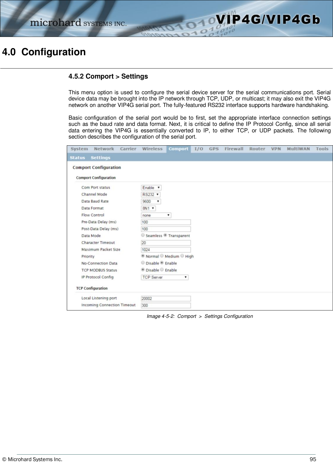 © Microhard Systems Inc.          95 4.0  Configuration  Image 4-5-2:  Comport  &gt;  Settings Configuration 4.5.2 Comport &gt; Settings  This menu option is used to configure the serial device server for the serial communications port. Serial device data may be brought into the IP network through TCP, UDP, or multicast; it may also exit the VIP4G network on another VIP4G serial port. The fully-featured RS232 interface supports hardware handshaking.  Basic configuration of the  serial  port  would  be to  first,  set the appropriate  interface  connection settings such as the baud rate and data format. Next, it is critical to define the IP Protocol Config, since all serial data  entering  the  VIP4G  is  essentially  converted  to  IP,  to  either  TCP,  or  UDP  packets.  The  following section describes the configuration of the serial port. 