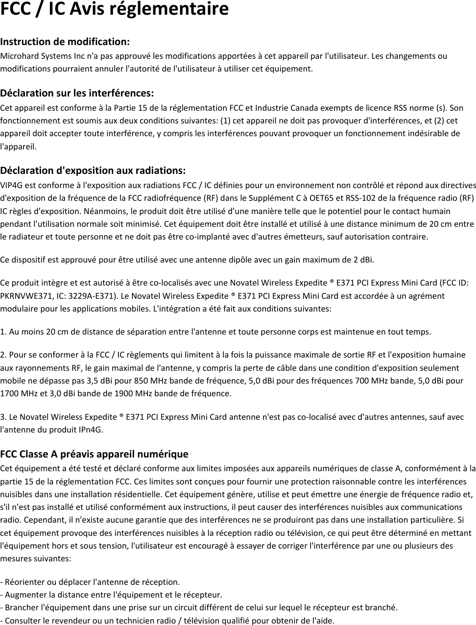 FCC/ICAvisréglementaireInstructiondemodification:MicrohardSystemsIncn&apos;apasapprouvélesmodificationsapportéesàcetappareilparl&apos;utilisateur.Leschangementsoumodificationspourraientannulerl&apos;autoritédel&apos;utilisateuràutilisercetéquipement.Déclarationsurlesinterférences:CetappareilestconformeàlaPartie15delaréglementationFCCetIndustrieCanadaexemptsdelicenceRSSnorme(s).Sonfonctionnementestsoumisauxdeuxconditionssuivantes:(1)cetappareilnedoitpasprovoquerd&apos;interférences,et(2)cetappareildoitacceptertouteinterférence,ycomprislesinterférencespouvantprovoquerunfonctionnementindésirabledel&apos;appareil.Déclarationd&apos;expositionauxradiations:VIP4Gestconformeàl&apos;expositionauxradiationsFCC/ICdéfiniespourunenvironnementnoncontrôléetrépondauxdirectivesd&apos;expositiondelafréquencedelaFCCradiofréquence(RF)dansleSupplémentCàOET65etRSS‐102delafréquenceradio(RF)ICrèglesd&apos;exposition.Néanmoins,leproduitdoitêtreutiliséd&apos;unemanièretellequelepotentielpourlecontacthumainpendantl&apos;utilisationnormalesoitminimisé.Cetéquipementdoitêtreinstalléetutiliséàunedistanceminimumde20cmentreleradiateurettoutepersonneetnedoitpasêtreco‐implantéavecd&apos;autresémetteurs,saufautorisationcontraire.Cedispositifestapprouvépourêtreutiliséavecuneantennedipôleavecungainmaximumde2dBi.Ceproduitintègreetestautoriséàêtreco‐localisésavecuneNovatelWirelessExpedite®E371PCIExpressMiniCard(FCCID:PKRNVWE371,IC:3229A‐E371).LeNovatelWirelessExpedite®E371PCIExpressMiniCardestaccordéeàunagrémentmodulairepourlesapplicationsmobiles.L&apos;intégrationaétéfaitauxconditionssuivantes:1.Aumoins20cmdedistancedeséparationentrel&apos;antenneettoutepersonnecorpsestmaintenueentouttemps.2.PourseconformeràlaFCC/ICrèglementsquilimitentàlafoislapuissancemaximaledesortieRFetl&apos;expositionhumaineauxrayonnementsRF,legainmaximaldel&apos;antenne,ycomprislapertedecâbledansuneconditiond&apos;expositionseulementmobilenedépassepas3,5dBipour850MHzbandedefréquence,5,0dBipourdesfréquences700MHzbande,5,0dBipour1700MHzet3,0dBibandede1900MHzbandedefréquence.3.LeNovatelWirelessExpedite®E371PCIExpressMiniCardantennen&apos;estpasco‐localiséavecd&apos;autresantennes,saufavecl&apos;antenneduproduitIPn4G.FCCClasseApréavisappareilnumériqueCetéquipementaététestéetdéclaréconformeauxlimitesimposéesauxappareilsnumériquesdeclasseA,conformémentàlapartie15delaréglementationFCC.Ceslimitessontconçuespourfourniruneprotectionraisonnablecontrelesinterférencesnuisiblesdansuneinstallationrésidentielle.Cetéquipementgénère,utiliseetpeutémettreuneénergiedefréquenceradioet,s&apos;iln&apos;estpasinstalléetutiliséconformémentauxinstructions,ilpeutcauserdesinterférencesnuisiblesauxcommunicationsradio.Cependant,iln&apos;existeaucunegarantiequedesinterférencesneseproduirontpasdansuneinstallationparticulière.Sicetéquipementprovoquedesinterférencesnuisiblesàlaréceptionradiooutélévision,cequipeutêtredéterminéenmettantl&apos;équipementhorsetsoustension,l&apos;utilisateurestencouragéàessayerdecorrigerl&apos;interférenceparuneouplusieursdesmesuressuivantes:‐Réorienteroudéplacerl&apos;antennederéception.‐Augmenterladistanceentrel&apos;équipementetlerécepteur.‐Brancherl&apos;équipementdansuneprisesuruncircuitdifférentdeceluisurlequellerécepteurestbranché.‐Consulterlerevendeurouuntechnicienradio/télévisionqualifiépourobtenirdel&apos;aide.