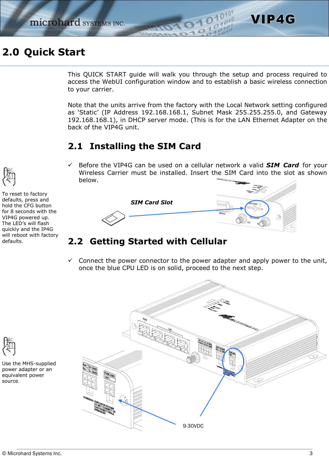 © Microhard Systems Inc.          3 2.0  Quick Start  This  QUICK  START  guide will  walk  you through  the  setup  and  process  required  to access the WebUI configuration window and to establish a basic wireless connection to your carrier.  Note that the units arrive from the factory with the Local Network setting configured as  ‘Static’  (IP  Address  192.168.168.1,  Subnet  Mask  255.255.255.0,  and  Gateway 192.168.168.1), in DHCP server mode. (This is for the LAN Ethernet Adapter on the back of the VIP4G unit.  2.1   Installing the SIM Card    Before the VIP4G can be used on a cellular network a valid SIM  Card for your Wireless  Carrier  must  be  installed.  Insert  the  SIM  Card  into  the  slot  as  shown below.       2.2   Getting Started with Cellular    Connect the power connector to the power adapter and apply power to the unit, once the blue CPU LED is on solid, proceed to the next step.        SIM Card Slot To reset to factory defaults, press and hold the CFG button for 8 seconds with the VIP4G powered up. The LED’s will flash quickly and the IP4G will reboot with factory defaults. Use the MHS-supplied power adapter or an equivalent power source. 9-30VDC 