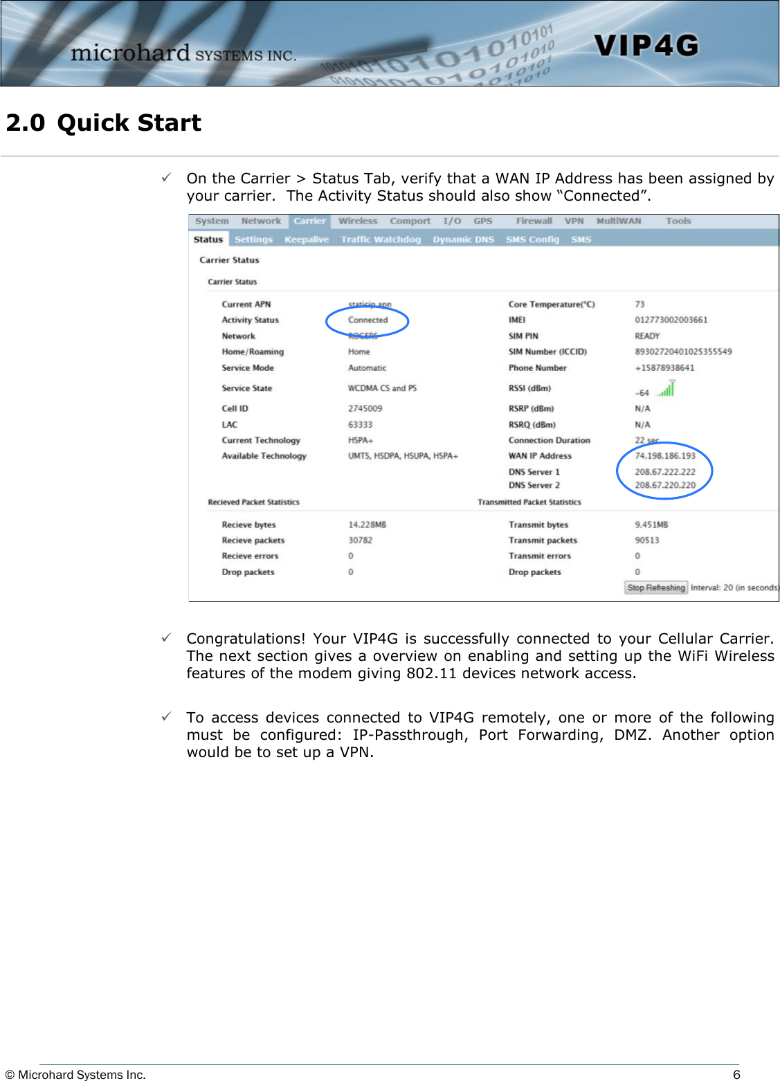 © Microhard Systems Inc.     6  On the Carrier &gt; Status Tab, verify that a WAN IP Address has been assigned by your carrier.  The Activity Status should also show “Connected”.                         Congratulations!  Your  VIP4G  is  successfully  connected  to  your  Cellular Carrier. The next section gives a overview on enabling and setting up the WiFi Wireless features of the modem giving 802.11 devices network access.    To  access  devices  connected  to  VIP4G  remotely,  one  or  more  of  the  following must  be  configured:  IP-Passthrough,  Port  Forwarding,  DMZ.  Another  option would be to set up a VPN. 2.0  Quick Start  