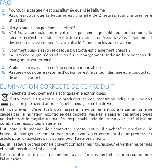 - 13 -Pourquoi la casque n’est pas allumée quand je l’allumeAssurez-vous que la betterie est chargée de 2 heures avant la première utilisation. il n&apos;y a aucun son pendant la lecture?Vérifiez la connexion entre votre casque avec le portable ou l&apos;ordinateur. si la connexion n&apos;est pas établir, prière de se reconnecter. Assurez-vous l&apos;appariement des écouteurs est connecté avec votre téléphone ou les autres appareils.Comment puis-je savoir le casque bluetooth est pleinement chargé ?La lumière rouge s&apos;éteindre après le chargement, indique le processus de chargement est terminé.Audio usb n’est pas détecté en ordinateur portable ?Assurez-vous que le système d&apos;opération est la version dernière et le conducteur de usb est correct.FAQÉLIMINATION CORRECTE DE CE PRODUIT(Déchets d&apos;équipements électriques et électroniques)Cette marque figurant sur le produit ou sa documentation indique qu&apos;il ne doit pas être jeté avec d&apos;autres déchets ménagers en fin de vie. Afin de prévenir d&apos;éventuels dommages à l&apos;environnement ou à la santé humaine causés par l&apos;élimination incontrôlée des déchets, veuillez le séparer des autres types de déchets et le recycler de manière responsable afin de promouvoir la réutilisation durable des ressources matérielles.L&apos;utilisateur du ménage doit contacter le détaillant où il a acheté ce produit ou le bureau de son gouvernement local pour savoir où et comment il peut prendre cet article pour le recyclage sans danger pour l&apos;environnement. Les utilisateurs professionnels doivent contacter leur fournisseur et vérifier les termes et conditions du contrat d&apos;achat. Ce produit ne doit pas être mélangé avec d&apos;autres déchets commerciaux pour l’élimination.Q: Q: Q: Q: R: R: R: R: 