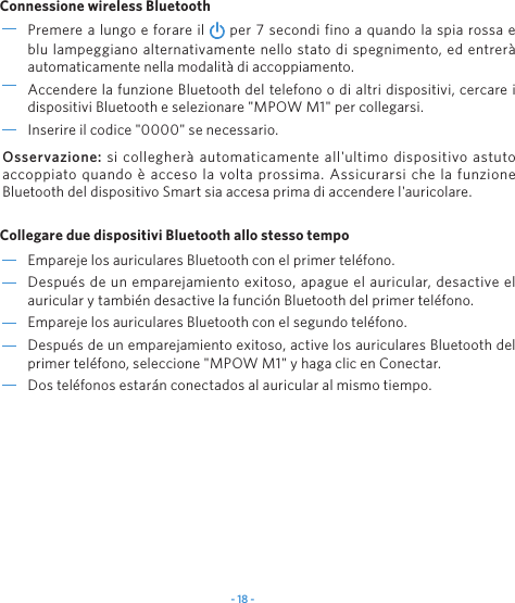 - 18 -Empareje los auriculares Bluetooth con el primer teléfono.Después de un emparejamiento exitoso, apague el auricular, desactive el auricular y también desactive la función Bluetooth del primer teléfono.Empareje los auriculares Bluetooth con el segundo teléfono.Después de un emparejamiento exitoso, active los auriculares Bluetooth del primer teléfono, seleccione &quot;MPOW M1&quot; y haga clic en Conectar.Dos teléfonos estarán conectados al auricular al mismo tiempo.Premere a lungo e forare il   per 7 secondi fino a quando la spia rossa e blu lampeggiano alternativamente nello stato di spegnimento, ed entrerà automaticamente nella modalità di accoppiamento.Accendere la funzione Bluetooth del telefono o di altri dispositivi, cercare i dispositivi Bluetooth e selezionare &quot;MPOW M1&quot; per collegarsi.Inserire il codice &quot;0000&quot; se necessario.Connessione wireless BluetoothCollegare due dispositivi Bluetooth allo stesso tempoOsservazione:  si collegherà automaticamente all&apos;ultimo dispositivo astuto accoppiato quando è acceso la volta prossima. Assicurarsi che la funzione Bluetooth del dispositivo Smart sia accesa prima di accendere l&apos;auricolare.