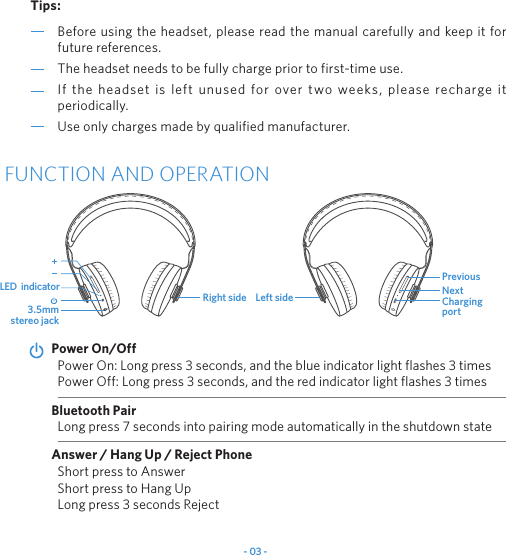 - 03 -Before using the headset, please read the manual carefully and keep it for future references.The headset needs to be fully charge prior to first-time use.If the headset is left unused for over two weeks, please recharge it periodically.Use only charges made by qualified manufacturer.Tips:FUNCTION AND OPERATIONPower On: Long press 3 seconds, and the blue indicator light flashes 3 times Power Off: Long press 3 seconds, and the red indicator light flashes 3 timesPower On/OffLong press 7 seconds into pairing mode automatically in the shutdown stateBluetooth PairAnswer / Hang Up / Reject PhoneShort press to AnswerShort press to Hang UpLong press 3 seconds Reject 3.5mm stereo jackLED  indicatorRight side Charging portPreviousLeft side Next