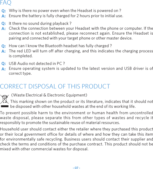 - 07 -Why is there no power even when the Headset is powered on ?Ensure the battery is fully charged for 2 hours prior to initial use.It there no sound during playback ?Check the connection between your Headset with the phone or computer. If the connection is not established, please reconnect again. Ensure the Headset is pairing and connected with your target phone or other master device.How can I know the Bluetooth headset has fully charged ?The red LED will turn off after charging, and this indicates the charging process is completed.USB Audio not detected in PC ?Ensure operating system is updated to the latest version and USB driver is of correct type.FAQCORRECT DISPOSAL OF THIS PRODUCT (Waste Electrical &amp; Electronic Equipment)This marking shown on the product or its literature, indicates that it should not be disposed with other household wastes at the end of its working life.To prevent possible harm to the environment or human health from uncontrolled waste disposal, please separate this from other types of wastes and recycle it responsibly to promote the sustainable reuse of material resources.Household user should contact either the retailer where they purchased this product or their local government office for details of where and how they can take this item for environmentally safe recycling. Business users should contact their supplier and check the terms and conditions of the purchase contract. This product should not be mixed with other commercial wastes for disposal.Q: Q: Q: Q: A: A: A: A: 