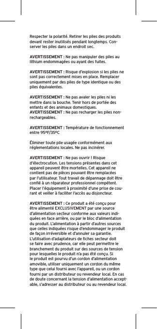 Respecter la polarité. Retirer les piles des produits devant rester inutilisés pendant longtemps. Con-server les piles dans un endroit sec. AVERTISSEMENT : Ne pas manipuler des piles au lithium endommagées ou ayant des fuites. AVERTISSEMENT : Risque d’explosion si les piles ne sont pas correctement mises en place. Remplacer uniquement par des piles de type identique ou des piles équivalentes. AVERTISSEMENT : Ne pas avaler les piles ni les mettre dans la bouche. Tenir hors de portée des enfants et des animaux domestiques. AVERTISSEMENT : Ne pas recharger les piles non-rechargeables. AVERTISSEMENT : Température de fonctionnement entre 95ºF/35ºCÉliminer toute pile usagée conformément aux réglementations locales. Ne pas incinérer. AVERTISSEMENT : Ne pas ouvrir ! Risque d’électrocution. Les tensions présentes dans cet appareil peuvent être mortelles. Cet appareil ne contient pas de pièces pouvant être remplacées par l’utilisateur. Tout travail de dépannage doit être conﬁé à un réparateur professionnel compétent. Placer l’équipement à proximité d’une prise de cou-rant et veiller à faciliter l’accès au disjoncteur.AVERTISSEMENT : Ce produit a été conçu pour être alimenté EXCLUSIVEMENT par une source d’alimentation secteur conforme aux valeurs indi-quées en face arrière, ou par le bloc d’alimentation du produit. L’alimentation à partir d’autres sources que celles indiquées risque d’endommager le produit de façon irréversible et d’annuler sa garantie. L’utilisation d’adaptateurs de ﬁches secteur doit se faire avec prudence, car elle peut permettre le branchement du produit sur des sources de tension pour lesquelles le produit n’a pas été conçu. Si le produit est pourvu d’un cordon d’alimentation amovible, utiliser uniquement un cordon du même type que celui fourni avec l’appareil, ou un cordon fourni par un distributeur ou revendeur local. En cas de doute concernant la tension d’alimentation accept-able, s’adresser au distributeur ou au revendeur local.