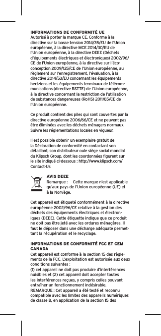 INFORMATIONS DE CONFORMITÉ UEAutorisé à porter la marque CE. Conforme à la directive sur la basse tension 2014/35/EU de l’Union européenne, à la directive MCE 2014/30/EU de l’Union européenne, à la directive DEEE (Déchets d’équipements électriques et électroniques) 2002/96/CE de l’Union européenne, à la directive sur l’éco-conception 2009/125/CE de l’Union européenne, au règlement sur l’enregistrement, l’évaluation, à la directive 2014/53/EU concernant les équipements hertziens et les équipements terminaux de télécom-munications (directive R&amp;TTE) de l’Union européenne, à la directive concernant la restriction de l’utilisation de substances dangereuses (RoHS) 2011/65/CE de l’Union européenne.Ce produit contient des piles qui sont couvertes par la directive européenne 2006/66/CE et ne peuvent pas être éliminées avec les déchets ménagers normaux. Suivre les réglementations locales en vigueur.Il est possible obtenir un exemplaire gratuit de la Déclaration de conformité en contactant son détaillant, son distributeur oule siège social mondial du Klipsch Group, dont les coordonnées ﬁgurent sur le site indiqué ci-dessous : http://www.klipsch.com/Contact-UsAVIS DEEERemarque :  Cette marque n’est applicable qu’aux pays de l’Union européenne (UE) et à la Norvège.Cet appareil est étiqueté conformément à la directive européenne 2002/96/CE relative à la gestion des déchets des équipements électriques et électron-iques (DEEE). Cette étiquette indique que ce produit ne doit pas être jeté avec les ordures ménagères. Il faut le déposer dans une décharge adéquate permet-tant la récupération et le recyclage.INFORMATIONS DE CONFORMITÉ FCC ET CEM CANADACet appareil est conforme à la section 15 des règle-ments de la FCC. L’exploitation est autorisée aux deux conditions suivantes :(1) cet appareil ne doit pas produire d’interférences nuisibles et (2) cet appareil doit accepter toutes les interférences reçues, y compris celles pouvant entraîner un fonctionnement indésirable.REMARQUE : Cet appareil a été testé et reconnu compatible avec les limites des appareils numériques de classe B, en application de la section 15 des 