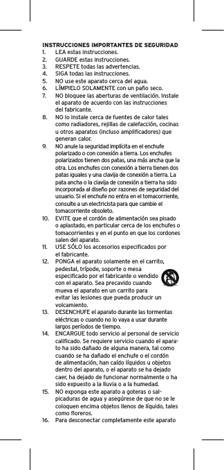 INSTRUCCIONES IMPORTANTES DE SEGURIDAD1.  LEA estas instrucciones.2.  GUARDE estas instrucciones.3.  RESPETE todas las advertencias.4.  SIGA todas las instrucciones.5.  NO use este aparato cerca del agua.6.  LÍMPIELO SOLAMENTE con un paño seco.7.  NO bloquee las aberturas de ventilación. Instale el aparato de acuerdo con las instrucciones del fabricante.8.  NO lo instale cerca de fuentes de calor tales como radiadores, rejillas de calefacción, cocinas u otros aparatos (incluso ampliﬁcadores) que generan calor.9.  NO anule la seguridad implícita en el enchufe polarizado o con conexión a tierra. Los enchufes polarizados tienen dos patas, una más ancha que la otra. Los enchufes con conexión a tierra tienen dos patas iguales y una clavija de conexión a tierra. La pata ancha o la clavija de conexión a tierra ha sido incorporada al diseño por razones de seguridad del usuario. Si el enchufe no entra en el tomacorriente, consulte a un electricista para que cambie el tomacorriente obsoleto.10.  EVITE que el cordón de alimentación sea pisado o aplastado, en particular cerca de los enchufes o tomacorrientes y en el punto en que los cordones salen del aparato.11.  USE SÓLO los accesorios especiﬁcados por el fabricante.12.  PONGA el aparato solamente en el carrito, pedestal, trípode, soporte o mesa especiﬁcado por el fabricante o vendido con el aparato. Sea precavido cuando mueva el aparato en un carrito para evitar las lesiones que pueda producir un volcamiento.13.  DESENCHUFE el aparato durante las tormentas eléctricas o cuando no lo vaya a usar durante largos períodos de tiempo.14.  ENCARGUE todo servicio al personal de servicio caliﬁcado. Se requiere servicio cuando el apara-to ha sido dañado de alguna manera, tal como cuando se ha dañado el enchufe o el cordón de alimentación, han caído líquidos u objetos dentro del aparato, o el aparato se ha dejado caer, ha dejado de funcionar normalmente o ha sido expuesto a la lluvia o a la humedad.15.  NO exponga este aparato a goteras o sal-picaduras de agua y asegúrese de que no se le coloquen encima objetos llenos de líquido, tales como ﬂoreros.16.  Para desconectar completamente este aparato 