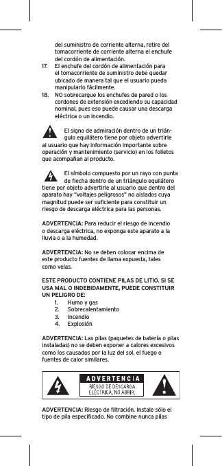 del suministro de corriente alterna, retire del tomacorriente de corriente alterna el enchufe del cordón de alimentación.17.  El enchufe del cordón de alimentación para el tomacorriente de suministro debe quedar ubicado de manera tal que el usuario pueda manipularlo fácilmente.18.  NO sobrecargue los enchufes de pared o los cordones de extensión excediendo su capacidad nominal, pues eso puede causar una descarga eléctrica o un incendio. El signo de admiración dentro de un trián-gulo equilátero tiene por objeto advertirle al usuario que hay información importante sobre operación y mantenimiento (servicio) en los folletos que acompañan al producto.El símbolo compuesto por un rayo con punta de ﬂecha dentro de un triángulo equilátero tiene por objeto advertirle al usuario que dentro del aparato hay “voltajes peligrosos” no aislados cuya magnitud puede ser suﬁciente para constituir un riesgo de descarga eléctrica para las personas.ADVERTENCIA: Para reducir el riesgo de incendio o descarga eléctrica, no exponga este aparato a la lluvia o a la humedad.ADVERTENCIA: No se deben colocar encima de este producto fuentes de llama expuesta, tales como velas.ESTE PRODUCTO CONTIENE PILAS DE LITIO. SI SE USA MAL O INDEBIDAMENTE, PUEDE CONSTITUIR UN PELIGRO DE:1.  Humo y gas2.  Sobrecalentamiento3.  Incendio4.  ExplosiónADVERTENCIA: Las pilas (paquetes de batería o pilas instaladas) no se deben exponer a calores excesivos como los causados por la luz del sol, el fuego o fuentes de calor similares.ADVERTENCIA: Riesgo de ﬁltración. Instale sólo el tipo de pila especiﬁcado. No combine nunca pilas 