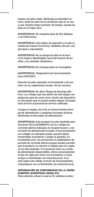 nuevas con pilas viejas. Mantenga la polaridad cor-recta. Quite las pilas de los productos que no se van a usar durante largos períodos de tiempo. Guarde las pilas en un lugar seco.ADVERTENCIA: No manipule pilas de litio dañadas o con ﬁltraciones.ADVERTENCIA: Hay peligro de explosión si la pila se cambia de manera incorrecta. Cámbiela sólo por una pila igual o equivalente.ADVERTENCIA: No se ponga las pilas en la boca ni las ingiera. Manténgalas fuera del alcance de los niños y los animales domésticos.ADVERTENCIA: No recargue pilas no recargables.ADVERTENCIA: Temperatura de funcionamiento entre 95ºF/35ºCDeseche las pilas agotadas correctamente y de acu-erdo con los reglamentos locales. No las incinere. ADVERTENCIA: No abrir. Riesgo de descarga eléc-trica. Los voltajes que hay dentro de este equipo son peligrosos para los seres vivos. Dentro del dispositivo no hay piezas que el usuario pueda reparar. Encargue todo servicio al personal de servicio caliﬁcado.Coloque el equipo cerca de un tomacorriente princi-pal de alimentación y asegúrese de poder alcanzar fácilmente el interruptor de alimentación.ADVERTENCIA: Este producto ha sido diseñado para funcionar EXCLUSIVAMENTE con los voltajes de corriente alterna indicados en el panel trasero o con la fuente de alimentación incluida. El funcionamiento con voltajes no indicados puede causarle daños irreversibles al producto y anular la garantía. Se recomienda usar con precaución los adaptadores de enchufe de corriente alterna porque pueden permitir que el producto se conecte a voltajes para los cuales no ha sido diseñado. Si el producto tiene un cordón de alimentación desprendible, utilice exclusivamente el tipo de cable que viene con el producto o el que incluye su distribuidor y/o minorista local. Si no está seguro del voltaje correcto de funcionamiento, comuníquese con su distribuidor y/o minorista local.INFORMACIÓN DE CONFORMIDAD EN LA UNIÓN EUROPEA (EUROPEAN UNION, EU)Tiene derecho a llevar la marca CE; satisface la direc-