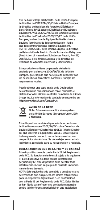 tiva de bajo voltaje 2014/35/EU de la Unión Europea; la directiva de EMC 2014/30/EU de la Unión Europea; la directiva de Residuos de Aparatos Eléctricos y Electrónicos, RAEE (Waste Electrical and Electronic Equipment, WEEE) 2002/96/EC de la Unión Europea;la directiva de Ecodiseño 2009/125/EC de la Unión Europea; la directiva de Equipos Radioeléctricos y Equipos Terminales de Telecomunicación (Radio and Telecommunications Terminal Equipment, R&amp;TTE) 2014/53/EU de la Unión Europea, la directiva de Refundición de Restricción de Sustancias Peligrosas(Restriction of Hazardous Substances Recast, RoHS2) 2011/65/EC de la Unión Europea; y la directiva de Residuos de Aparatos Eléctricos y ElectrónicosEste producto contiene un paquete de batería cubierto por la directiva 2006/66/EC de la Unión Europea, que estipula que no se puede desechar con los desperdicios domésticos normales. Cumpla los reglamentos locales.Puede obtener una copia gratis de la Declaración de conformidad comunicándose con el minorista, el distribuidor o las oﬁcinas centrales mundiales de Klipsch Group, Inc. La información de contacto se encuentra en http://www.klipsch.com/Contact-UsAVISO DE LA DEEENota: Esta marca se aplica sólo a países de la Unión Europea (European Union, EU) y Noruega.Este dispositivo ha sido etiquetado de acuerdo con la directiva europea 2002/96/EC sobre Desechos de Equipo Eléctrico y Electrónico (DEEE) (Waste Electri-cal and Electronic Equipment, WEEE). Esta etiqueta indica que este producto no se debe desechar con desperdicios domésticos. Se debe dejar en un estab-lecimiento apropiado para su recuperación y reciclaje.DECLARACIONES EMC DE LA FCC Y DE CANADÁEste dispositivo cumple con la Parte 15 del Reglamento de la FCC. Su funcionamiento está sujeto a lo siguiente:(1) Este dispositivo no debe causar interferencia perjudicial y (2) este dispositivo debe aceptar toda interferencia, incluso la que pueda causarle un funcio-namiento no deseado.NOTA: Este equipo ha sido sometido a pruebas y se ha determinado que cumple con los límites establecidos para un dispositivo digital Clase B, en conformidad con la Parte 15 del Reglamento de la FCC. Estos límites se han ﬁjado para ofrecer una protección razonable contra la interferencia perjudicial en una instalación 