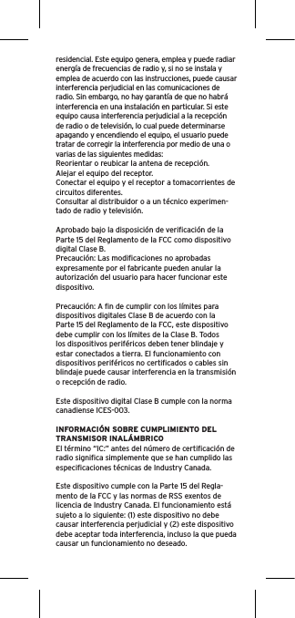 residencial. Este equipo genera, emplea y puede radiar energía de frecuencias de radio y, si no se instala y emplea de acuerdo con las instrucciones, puede causar interferencia perjudicial en las comunicaciones de radio. Sin embargo, no hay garantía de que no habrá interferencia en una instalación en particular. Si este equipo causa interferencia perjudicial a la recepción de radio o de televisión, lo cual puede determinarse apagando y encendiendo el equipo, el usuario puede tratar de corregir la interferencia por medio de una o varias de las siguientes medidas:Reorientar o reubicar la antena de recepción.Alejar el equipo del receptor.Conectar el equipo y el receptor a tomacorrientes de circuitos diferentes.Consultar al distribuidor o a un técnico experimen-tado de radio y televisión.Aprobado bajo la disposición de veriﬁcación de la Parte 15 del Reglamento de la FCC como dispositivo digital Clase B.Precaución: Las modiﬁcaciones no aprobadas expresamente por el fabricante pueden anular la autorización del usuario para hacer funcionar este dispositivo.Precaución: A ﬁn de cumplir con los límites para dispositivos digitales Clase B de acuerdo con la Parte 15 del Reglamento de la FCC, este dispositivo debe cumplir con los límites de la Clase B. Todos los dispositivos periféricos deben tener blindaje y estar conectados a tierra. El funcionamiento con dispositivos periféricos no certiﬁcados o cables sin blindaje puede causar interferencia en la transmisión o recepción de radio. Este dispositivo digital Clase B cumple con la norma canadiense ICES-003.INFORMACIÓN SOBRE CUMPLIMIENTO DEL TRANSMISOR INALÁMBRICOEl término “IC:” antes del número de certiﬁcación de radio signiﬁca simplemente que se han cumplido las especiﬁcaciones técnicas de Industry Canada.Este dispositivo cumple con la Parte 15 del Regla-mento de la FCC y las normas de RSS exentos de licencia de Industry Canada. El funcionamiento está sujeto a lo siguiente: (1) este dispositivo no debe causar interferencia perjudicial y (2) este dispositivo debe aceptar toda interferencia, incluso la que pueda causar un funcionamiento no deseado.