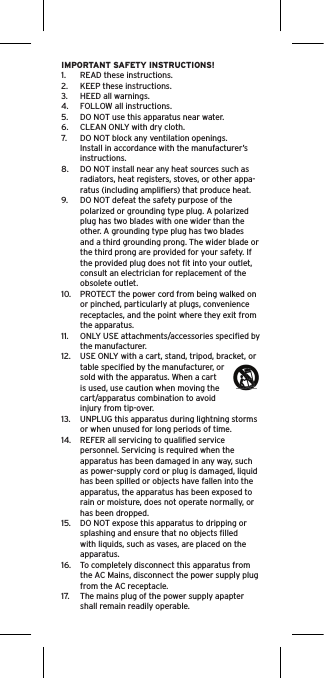 IMPORTANT SAFETY INSTRUCTIONS!1.  READ these instructions.2.  KEEP these instructions.3.  HEED all warnings.4.  FOLLOW all instructions.5.  DO NOT use this apparatus near water.6.  CLEAN ONLY with dry cloth.7.  DO NOT block any ventilation openings. Install in accordance with the manufacturer’s instructions.8.  DO NOT install near any heat sources such as radiators, heat registers, stoves, or other appa-ratus (including ampliﬁers) that produce heat.9.  DO NOT defeat the safety purpose of the polarized or grounding type plug. A polarized plug has two blades with one wider than the other. A grounding type plug has two blades and a third grounding prong. The wider blade or the third prong are provided for your safety. If the provided plug does not ﬁt into your outlet, consult an electrician for replacement of the obsolete outlet.10.  PROTECT the power cord from being walked on or pinched, particularly at plugs, convenience receptacles, and the point where they exit from the apparatus.11.  ONLY USE attachments/accessories speciﬁed by the manufacturer.12.  USE ONLY with a cart, stand, tripod, bracket, or table speciﬁed by the manufacturer, or sold with the apparatus. When a cart is used, use caution when moving the cart/apparatus combination to avoid injury from tip-over.13.  UNPLUG this apparatus during lightning storms or when unused for long periods of time.14.  REFER all servicing to qualiﬁed service personnel. Servicing is required when the apparatus has been damaged in any way, such as power-supply cord or plug is damaged, liquid has been spilled or objects have fallen into the apparatus, the apparatus has been exposed to rain or moisture, does not operate normally, or has been dropped.15.  DO NOT expose this apparatus to dripping or splashing and ensure that no objects ﬁlled with liquids, such as vases, are placed on the apparatus.16.  To completely disconnect this apparatus from the AC Mains, disconnect the power supply plug from the AC receptacle.17.  The mains plug of the power supply apapter shall remain readily operable.