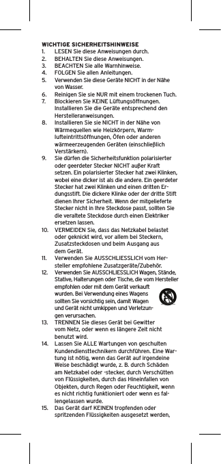 WICHTIGE SICHERHEITSHINWEISE1.  LESEN Sie diese Anweisungen durch.2.  BEHALTEN Sie diese Anweisungen.3.  BEACHTEN Sie alle Warnhinweise.4.  FOLGEN Sie allen Anleitungen.5.  Verwenden Sie diese Geräte NICHT in der Nähe von Wasser.6.  Reinigen Sie sie NUR mit einem trockenen Tuch.7.  Blockieren Sie KEINE Lüftungsöffnungen. Installieren Sie die Geräte entsprechend den Herstelleranweisungen.8.  Installieren Sie sie NICHT in der Nähe von Wärmequellen wie Heizkörpern, Warm-lufteintrittsöffnungen, Öfen oder anderen wärmeerzeugenden Geräten (einschließlich Verstärkern).9.  Sie dürfen die Sicherheitsfunktion polarisierter oder geerdeter Stecker NICHT außer Kraft setzen. Ein polarisierter Stecker hat zwei Klinken, wobei eine dicker ist als die andere. Ein geerdeter Stecker hat zwei Klinken und einen dritten Er-dungsstift. Die dickere Klinke oder der dritte Stift dienen Ihrer Sicherheit. Wenn der mitgelieferte Stecker nicht in Ihre Steckdose passt, sollten Sie die veraltete Steckdose durch einen Elektriker ersetzen lassen.10.  VERMEIDEN Sie, dass das Netzkabel belastet oder geknickt wird, vor allem bei Steckern, Zusatzsteckdosen und beim Ausgang aus dem Gerät.11.  Verwenden Sie AUSSCHLIESSLICH vom Her-steller empfohlene Zusatzgeräte/Zubehör.12.  Verwenden Sie AUSSCHLIESSLICH Wagen, Stände, Stative, Halterungen oder Tische, die vom Hersteller empfohlen oder mit dem Gerät verkauft wurden. Bei Verwendung eines Wagens sollten Sie vorsichtig sein, damit Wagen und Gerät nicht umkippen und Verletzun-gen verursachen.13.  TRENNEN Sie dieses Gerät bei Gewitter vom Netz, oder wenn es längere Zeit nicht benutzt wird.14.  Lassen Sie ALLE Wartungen von geschulten Kundendiensttechnikern durchführen. Eine War-tung ist nötig, wenn das Gerät auf irgendeine Weise beschädigt wurde, z. B. durch Schäden am Netzkabel oder -stecker, durch Verschütten von Flüssigkeiten, durch das Hineinfallen von Objekten, durch Regen oder Feuchtigkeit, wenn es nicht richtig funktioniert oder wenn es fal-lengelassen wurde.15.  Das Gerät darf KEINEN tropfenden oder spritzenden Flüssigkeiten ausgesetzt werden, 