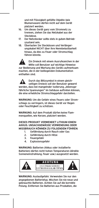 und mit Flüssigkeit gefüllte Objekte (wie Blumenvasen) dürfen nicht auf dem Gerät platziert werden.16.  Um dieses Gerät ganz vom Stromnetz zu trennen, ziehen Sie das Netzkabel aus der Steckdose.17.  Der Netzstecker sollte stets in gutem Betrieb-szustand sein.18.  Überlasten Sie Steckdosen und Verlänger-ungskabel NICHT über ihre Nennbelastbarkeit hinaus, da dies zu Feuer oder Stromschlag führen könnte. Ein Dreieck mit einem Ausrufezeichen in der Mitte soll Benutzer auf wichtige Hinweise zur Bedienung und Wartung des Geräts aufmerksam machen, die in der beiliegenden Dokumentation enthalten sind.Durch das Blitzsymbol in einem gleich-seitigen Dreieck soll der Benutzer gewarnt werden, dass bei mangelnder Isolierung „lebensge-fährliche Spannungen“ im Gehäuse auftreten können, die eine erhebliche Stromschlaggefahr darstellen.WARNUNG: Um die Gefahr eines Feuers oder Strom-schlags zu verringern, ist dieses Gerät vor Regen oder Feuchtigkeit zu schützen.WARNUNG: Auf dem Produkt dürfen keine Flam-menquellen, wie Kerzen, platziert werden.DIESES PRODUKT VERWENDET LITHIUM-IONEN-AKKUS. UNSACHGEMÄSSE VERWENDUNG ODER MISSBRAUCH KÖNNEN ZU FOLGENDEM FÜHREN:1.  Gefährdung durch Rauch oder Gas2.  Gefährdung durch Hitze3.  Feuergefahr4.  ExplosionsgefahrWARNUNG: Batterien (Akkus oder installierte Batterien) dürfen nicht hohen Temperaturen (direkte Sonneneinstrahlung, Feuer usw.) ausgesetzt werden.WARNUNG: Auslaufgefahr. Verwenden Sie nur den angegebenen Batterietyp. Mischen Sie nie neue und gebrauchte Batterien. Achten Sie auf die korrekte Polung. Entfernen Sie Batterien aus Produkten, die 