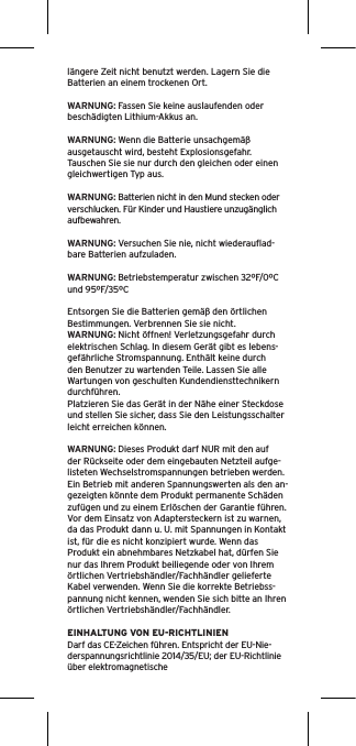 längere Zeit nicht benutzt werden. Lagern Sie die Batterien an einem trockenen Ort. WARNUNG: Fassen Sie keine auslaufenden oder beschädigten Lithium-Akkus an. WARNUNG: Wenn die Batterie unsachgemäß ausgetauscht wird, besteht Explosionsgefahr. Tauschen Sie sie nur durch den gleichen oder einen gleichwertigen Typ aus. WARNUNG: Batterien nicht in den Mund stecken oder verschlucken. Für Kinder und Haustiere unzugänglich aufbewahren. WARNUNG: Versuchen Sie nie, nicht wiederauﬂad-bare Batterien aufzuladen. WARNUNG: Betriebstemperatur zwischen 32ºF/0ºC und 95ºF/35ºCEntsorgen Sie die Batterien gemäß den örtlichen Bestimmungen. Verbrennen Sie sie nicht. WARNUNG: Nicht öffnen! Verletzungsgefahr durch elektrischen Schlag. In diesem Gerät gibt es lebens-gefährliche Stromspannung. Enthält keine durch den Benutzer zu wartenden Teile. Lassen Sie alle Wartungen von geschulten Kundendiensttechnikern durchführen. Platzieren Sie das Gerät in der Nähe einer Steckdose und stellen Sie sicher, dass Sie den Leistungsschalter leicht erreichen können.WARNUNG: Dieses Produkt darf NUR mit den auf der Rückseite oder dem eingebauten Netzteil aufge-listeten Wechselstromspannungen betrieben werden. Ein Betrieb mit anderen Spannungswerten als den an-gezeigten könnte dem Produkt permanente Schäden zufügen und zu einem Erlöschen der Garantie führen. Vor dem Einsatz von Adaptersteckern ist zu warnen, da das Produkt dann u. U. mit Spannungen in Kontakt ist, für die es nicht konzipiert wurde. Wenn das Produkt ein abnehmbares Netzkabel hat, dürfen Sie nur das Ihrem Produkt beiliegende oder von Ihrem örtlichen Vertriebshändler/Fachhändler gelieferte Kabel verwenden. Wenn Sie die korrekte Betriebss-pannung nicht kennen, wenden Sie sich bitte an Ihren örtlichen Vertriebshändler/Fachhändler.EINHALTUNG VON EU-RICHTLINIENDarf das CE-Zeichen führen. Entspricht der EU-Nie-derspannungsrichtlinie 2014/35/EU; der EU-Richtlinie über elektromagnetische