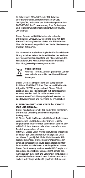 Verträglichkeit 2014/30/EU; der EU-Richtlinieüber Elektro- und Elektronik-Altgeräte (WEEE) 2002/96/ EC; entspricht der EU-Ecodesign-Richtlinie 2009/125/EC; der EU-Verordnung über Funkanlagen und Telekommunikationsendeinrichtungen (R&amp;TTE) 2014/53/EU. Dieses Produkt enthält Batterien, die unter die EU-Richtlinie 2006/66/EG fallen und nicht mit dem Hausmüll entsorgt werden dürfen. der EU-Richtlinie über die Verwendung gefährlicher Stoffe (Neufassung) (RoHS2) 2011/65/EC.Sie können eine kostenlose Kopie der Konformitätserk-lärung erhalten, indem Sie Ihren Händler, den Vertrieb oder den weltweiten Hauptsitz von Klipsch Group, Inc. kontaktieren. Die Kontaktinformationen ﬁnden Sie hier: http://www.klipsch.com/Contact-UsWEEE-HINWEISHinweis:  Dieses Zeichen gilt nur für Länder innerhalb der europäischen Union (EU) und Norwegen.Dieses Gerät ist entsprechend der europäischen Richtlinie 2002/96/EG über Elektro- und Elektronik-Altgeräte (WEEE) ausgezeichnet. Dieses Etikett zeigt an, dass das Produkt nicht mit dem Hausmüll entsorgt werden darf. Es sollte an einer dafür vorgesehenen Einrichtung abgeliefert werden, um Wiederverwendung und Recycling zu ermöglichen.ELEKTROMAGNETISCHE VERTRÄGLICHKEIT (FCC UND KANADA)Dieses Produkt entspricht Teil 15 der FCC-Richtlinien. Der Betrieb unterliegt den beiden folgenden Bedingungen:(1) Dieses Gerät darf keine schädlichen Interferenzen verursachen und (2) dieses Gerät muss jegliche empfangenen Interferenzen aufnehmen können, ein-schließlich Interferenzen, die einen unerwünschten Betrieb verursachen können.HINWEIS: Dieses Gerät wurde geprüft und entspricht demnach den Grenzwerten für ein digitales Gerät der Klasse B gemäß Teil 15 der Richtlinien der US-Fernmeldebehörde (FCC). Diese Grenzwerte sollen einen angemessenen Schutz gegen störende Inter-ferenzen bei Installationen in Wohngebieten bieten. Dieses Gerät erzeugt und verwendet HF-Energie und kann diese ausstrahlen; wenn es nicht gemäß den Anweisungen installiert und verwendet wird, kann es störende Interferenzen mit dem Funkverkehr verur-sachen. Allerdings wird nicht gewährleistet, dass es 