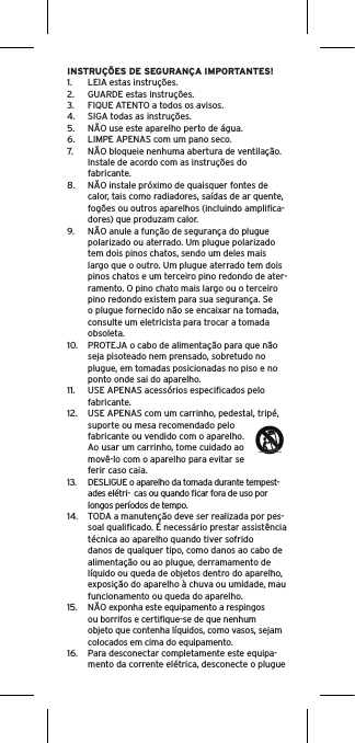 INSTRUÇÕES DE SEGURANÇA IMPORTANTES!1.  LEIA estas instruções.2.  GUARDE estas instruções.3.  FIQUE ATENTO a todos os avisos.4.  SIGA todas as instruções.5.  NÃO use este aparelho perto de água.6.  LIMPE APENAS com um pano seco.7.  NÃO bloqueie nenhuma abertura de ventilação. Instale de acordo com as instruções do fabricante.8.  NÃO instale próximo de quaisquer fontes de calor, tais como radiadores, saídas de ar quente, fogões ou outros aparelhos (incluindo ampliﬁca-dores) que produzam calor.9.  NÃO anule a função de segurança do plugue polarizado ou aterrado. Um plugue polarizado tem dois pinos chatos, sendo um deles mais largo que o outro. Um plugue aterrado tem dois pinos chatos e um terceiro pino redondo de ater-ramento. O pino chato mais largo ou o terceiro pino redondo existem para sua segurança. Se o plugue fornecido não se encaixar na tomada, consulte um eletricista para trocar a tomada obsoleta.10.  PROTEJA o cabo de alimentação para que não seja pisoteado nem prensado, sobretudo no plugue, em tomadas posicionadas no piso e no ponto onde sai do aparelho.11.  USE APENAS acessórios especiﬁcados pelo fabricante.12.  USE APENAS com um carrinho, pedestal, tripé, suporte ou mesa recomendado pelo fabricante ou vendido com o aparelho. Ao usar um carrinho, tome cuidado ao movê-lo com o aparelho para evitar se ferir caso caia.13.  DESLIGUE o aparelho da tomada durante tempest-ades elétri-  cas ou quando ﬁcar fora de uso por longos períodos de tempo.14.  TODA a manutenção deve ser realizada por pes-soal qualiﬁcado. É necessário prestar assistência técnica ao aparelho quando tiver sofrido danos de qualquer tipo, como danos ao cabo de alimentação ou ao plugue, derramamento de líquido ou queda de objetos dentro do aparelho, exposição do aparelho à chuva ou umidade, mau funcionamento ou queda do aparelho.15.  NÃO exponha este equipamento a respingos ou borrifos e certiﬁque-se de que nenhum objeto que contenha líquidos, como vasos, sejam colocados em cima do equipamento.16.  Para desconectar completamente este equipa-mento da corrente elétrica, desconecte o plugue 