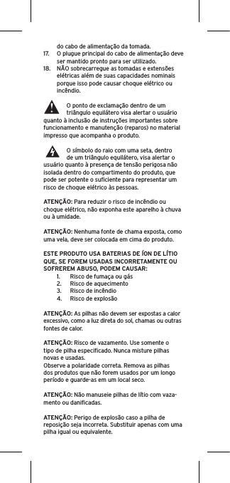 do cabo de alimentação da tomada.17.  O plugue principal do cabo de alimentação deve ser mantido pronto para ser utilizado.18.  NÃO sobrecarregue as tomadas e extensões elétricas além de suas capacidades nominais porque isso pode causar choque elétrico ou incêndio. O ponto de exclamação dentro de um triângulo equilátero visa alertar o usuário quanto à inclusão de instruções importantes sobre funcionamento e manutenção (reparos) no material impresso que acompanha o produto.O símbolo do raio com uma seta, dentro de um triângulo equilátero, visa alertar o usuário quanto à presença de tensão perigosa não isolada dentro do compartimento do produto, que pode ser potente o suﬁciente para representar um risco de choque elétrico às pessoas.ATENÇÃO: Para reduzir o risco de incêndio ou choque elétrico, não exponha este aparelho à chuva ou à umidade.ATENÇÃO: Nenhuma fonte de chama exposta, como uma vela, deve ser colocada em cima do produto.ESTE PRODUTO USA BATERIAS DE ÍON DE LÍTIO  QUE, SE FOREM USADAS INCORRETAMENTE OU SOFREREM ABUSO, PODEM CAUSAR:1.  Risco de fumaça ou gás2.  Risco de aquecimento3.  Risco de incêndio4.  Risco de explosãoATENÇÃO: As pilhas não devem ser expostas a calor excessivo, como a luz direta do sol, chamas ou outras fontes de calor.ATENÇÃO: Risco de vazamento. Use somente o tipo de pilha especiﬁcado. Nunca misture pilhas novas e usadas.Observe a polaridade correta. Remova as pilhas dos produtos que não forem usados por um longo período e guarde-as em um local seco. ATENÇÃO: Não manuseie pilhas de lítio com vaza-mento ou daniﬁcadas. ATENÇÃO: Perigo de explosão caso a pilha de reposição seja incorreta. Substituir apenas com uma pilha igual ou equivalente. 