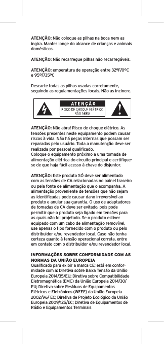 ATENÇÃO: Não coloque as pilhas na boca nem as ingira. Manter longe do alcance de crianças e animais domésticos. ATENÇÃO: Não recarregue pilhas não recarregáveis. ATENÇÃO: emperatura de operação entre 32ºF/0ºC e 95ºF/35ºCDescarte todas as pilhas usadas corretamente, seguindo as regulamentações locais. Não as incinere. ATENÇÃO: Não abra! Risco de choque elétrico. As tensões presentes neste equipamento podem causar riscos à vida. Não há peças internas que possam ser reparadas pelo usuário. Toda a manutenção deve ser realizada por pessoal qualiﬁcado. Coloque o equipamento próximo a uma tomada de alimentação elétrica do circuito principal e certiﬁque-se de que haja fácil acesso à chave do disjuntor.ATENÇÃO: Este produto SÓ deve ser alimentado com as tensões de CA relacionadas no painel traseiro ou pela fonte de alimentação que o acompanha. A alimentação proveniente de tensões que não sejam as identiﬁcadas pode causar dano irreversível ao produto e anular sua garantia. O uso de adaptadores de tomadas de CA deve ser evitado, pois pode permitir que o produto seja ligado em tensões para as quais não foi projetado. Se o produto estiver equipado com um cabo de alimentação removível, use apenas o tipo fornecido com o produto ou pelo distribuidor e/ou revendedor local. Caso não tenha certeza quanto à tensão operacional correta, entre em contato com o distribuidor e/ou revendedor local.INFORMAÇÕES SOBRE CONFORMIDADE COM AS NORMAS DA UNIÃO EUROPEIAQualiﬁcado para exibir a marca CE; está em confor-midade com a: Diretiva sobre Baixa Tensão da União Europeia 2014/35/EU; Diretiva sobre Compatibilidade Eletromagnética (EMC) da União Europeia 2014/30/EU; Diretiva sobre Resíduos de EquipamentosElétricos e Eletrônicos (WEEE) da União Europeia 2002/96/ EC; Diretiva de Projeto Ecológico da União Europeia 2009/125/EC; Diretiva de Equipamentos de Rádio e Equipamentos Terminais