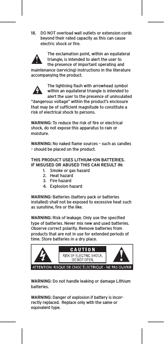 18.  DO NOT overload wall outlets or extension cords beyond their rated capacity as this can cause electric shock or ﬁre. The exclamation point, within an equilateral triangle, is intended to alert the user to the presence of important operating and maintenance (servicing) instructions in the literature accompanying the product.The lightning ﬂash with arrowhead symbol within an equilateral triangle is intended to alert the user to the presence of uninsulated “dangerous voltage” within the product’s enclosure that may be of sufﬁcient magnitude to constitute a risk of electrical shock to persons.WARNING: To reduce the risk of ﬁre or electrical shock, do not expose this apparatus to rain or moisture.WARNING: No naked ﬂame sources – such as candles – should be placed on the product.THIS PRODUCT USES LITHIUM-ION BATTERIES.  IF MISUSED OR ABUSED THIS CAN RESULT IN:1.  Smoke or gas hazard2.  Heat hazard3.  Fire hazard4.  Explosion hazardWARNING: Batteries (battery pack or batteries installed) shall not be exposed to excessive heat such as sunshine, ﬁre or the like.WARNING: Risk of leakage. Only use the speciﬁed type of batteries. Never mix new and used batteries.Observe correct polarity. Remove batteries from products that are not in use for extended periods of time. Store batteries in a dry place. WARNING: Do not handle leaking or damage Lithium batteries.  WARNING: Danger of explosion if battery is incor-rectly replaced.  Replace only with the same or equivalent type. 