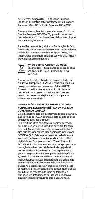 de Telecomunicação (R&amp;TTE) da União Europeia 2014/53/EU; Diretiva sobre Restrição de Substâncias Perigosas (RoHS2) da União Europeia 2011/65/EC. Este produto contém baterias cobertas no âmbito da Diretiva Europeia 2006/66/EC, que não podem ser descartadas junto com lixo residencial comum. Siga as regulamentações locais.Para obter uma cópia gratuita da Declaração de Con-formidade, entre em contato com o seu representante, distribuidor ou sede mundial da Klipsch Group, Inc. Informações de contato estão disponíveis aqui: http://www.klipsch.com/Contact-UsAVISO SOBRE A DIRETIVA WEEEObservação:  Esta marca se aplica apenas aos países da União Europeia (UE) e à Noruega.Este aparelho está rotulado em conformidade com a Diretiva Europeia 2002/96/EC relativa a resíduos de equipamentos elétricos e eletrônicos (WEEE). Este rótulo indica que este produto não deve ser descartado junto com lixo residencial. Deve ser levado para uma instalação apropriada para ser recuperado e reciclado.INFORMAÇÕES SOBRE AS NORMAS DE CON-FORMIDADE ELETROMAGNÉTICA DA FCC E DO GOVERNO DO CANADÁEste dispositivo está em conformidade com a Parte 15 das Normas da FCC. A operação está sujeita às duas condições descritas a seguir:(1) Este dispositivo não deve causar interferência prejudicial, e (2) este dispositivo deve aceitar todo tipo de interferência recebida, incluindo interferên-cias que possam causar funcionamento indesejável.OBSERVAÇÃO: Este equipamento foi testado e está em conformidade com os limites de um dispositivo digital Classe B, segundo a parte 15 das Regras da FCC. Estes limites foram concebidos para proporcionar proteção razoável contra interferência prejudicial em uma instalação residencial. Esse equipamento gera, usa e pode irradiar energia de radiofrequência e, se não for instalado e utilizado de acordo com as instruções, pode causar interferência prejudicial nas comunicações de rádio. Entretanto, não há garantia de que não ocorrerão interferências em instalações especíﬁcas. Se este equipamento causar interferência prejudicial na recepção de rádio ou televisão, o que pode ser determinado desligando e ligando o equipamento, recomenda-se que o usuário tente 