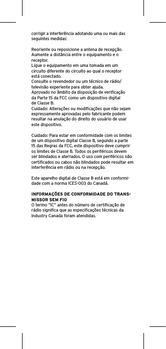 corrigir a interferência adotando uma ou mais das seguintes medidas:Reoriente ou reposicione a antena de recepção.Aumente a distância entre o equipamento e o receptor.Ligue o equipamento em uma tomada em um circuito diferente do circuito ao qual o receptor está conectado.Consulte o revendedor ou um técnico de rádio/televisão experiente para obter ajuda.Aprovado no âmbito da disposição de veriﬁcação da Parte 15 da FCC como um dispositivo digital de Classe B.Cuidado: Alterações ou modiﬁcações que não sejam expressamente aprovadas pelo fabricante podem resultar na anulação do direito do usuário de usar este dispositivo.Cuidado: Para estar em conformidade com os limites de um dispositivo digital Classe B, segundo a parte 15 das Regras da FCC, este dispositivo deve cumprir os limites de Classe B. Todos os periféricos devem ser blindados e aterrados. O uso com periféricos não certiﬁcados ou cabos não blindados pode resultar em interferência em rádio ou na recepção. Este aparelho digital de Classe B está em conformi-dade com a norma ICES-003 do Canadá.INFORMAÇÕES DE CONFORMIDADE DO TRANS-MISSOR SEM FIOO termo “IC” antes do número de certiﬁcação de rádio signiﬁca que as especiﬁcações técnicas da Industry Canada foram atendidas.