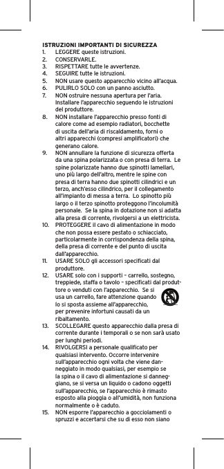 ISTRUZIONI IMPORTANTI DI SICUREZZA1.  LEGGERE queste istruzioni.2.  CONSERVARLE.3.  RISPETTARE tutte le avvertenze.4.  SEGUIRE tutte le istruzioni.5.  NON usare questo apparecchio vicino all’acqua.6.  PULIRLO SOLO con un panno asciutto.7.  NON ostruire nessuna apertura per l’aria. Installare l’apparecchio seguendo le istruzioni del produttore.8.  NON installare l’apparecchio presso fonti di calore come ad esempio radiatori, bocchette di uscita dell’aria di riscaldamento, forni o altri apparecchi (compresi ampliﬁcatori) che generano calore.9.  NON annullare la funzione di sicurezza offerta da una spina polarizzata o con presa di terra.  Le spine polarizzate hanno due spinotti lamellari, uno più largo dell’altro, mentre le spine con presa di terra hanno due spinotti cilindrici e un terzo, anch’esso cilindrico, per il collegamento all’impianto di messa a terra.  Lo spinotto più largo o il terzo spinotto proteggono l’incolumità personale.  Se la spina in dotazione non si adatta alla presa di corrente, rivolgersi a un elettricista.10.  PROTEGGERE il cavo di alimentazione in modo che non possa essere pestato o schiacciato, particolarmente in corrispondenza della spina, della presa di corrente e del punto di uscita dall’apparecchio.11.  USARE SOLO gli accessori speciﬁcati dal produttore.12.  USARE solo con i supporti – carrello, sostegno, treppiede, staffa o tavolo – speciﬁcati dal produt-tore o venduti con l’apparecchio.  Se si usa un carrello, fare attenzione quando lo si sposta assieme all’apparecchio, per prevenire infortuni causati da un ribaltamento.13.  SCOLLEGARE questo apparecchio dalla presa di corrente durante i temporali o se non sarà usato per lunghi periodi.14.  RIVOLGERSI a personale qualiﬁcato per qualsiasi intervento. Occorre intervenire sull’apparecchio ogni volta che viene dan-neggiato in modo qualsiasi, per esempio se la spina o il cavo di alimentazione si danneg-giano, se si versa un liquido o cadono oggetti sull’apparecchio, se l’apparecchio è rimasto esposto alla pioggia o all’umidità, non funziona normalmente o è caduto.15.  NON esporre l’apparecchio a gocciolamenti o spruzzi e accertarsi che su di esso non siano 