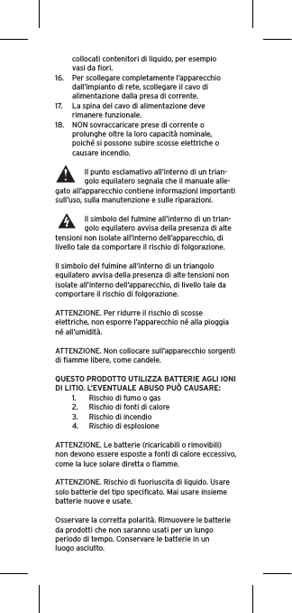 collocati contenitori di liquido, per esempio vasi da ﬁori.16.  Per scollegare completamente l’apparecchio dall’impianto di rete, scollegare il cavo di alimentazione dalla presa di corrente.17.  La spina del cavo di alimentazione deve rimanere funzionale.18.  NON sovraccaricare prese di corrente o prolunghe oltre la loro capacità nominale, poiché si possono subire scosse elettriche o causare incendio.  Il punto esclamativo all’interno di un trian-golo equilatero segnala che il manuale alle-gato all’apparecchio contiene informazioni importanti sull’uso, sulla manutenzione e sulle riparazioni.Il simbolo del fulmine all’interno di un trian-golo equilatero avvisa della presenza di alte tensioni non isolate all’interno dell’apparecchio, di livello tale da comportare il rischio di folgorazione.Il simbolo del fulmine all’interno di un triangolo equilatero avvisa della presenza di alte tensioni non isolate all’interno dell’apparecchio, di livello tale da comportare il rischio di folgorazione.ATTENZIONE. Per ridurre il rischio di scosse elettriche, non esporre l’apparecchio né alla pioggia né all’umidità.ATTENZIONE. Non collocare sull’apparecchio sorgenti di ﬁamme libere, come candele.QUESTO PRODOTTO UTILIZZA BATTERIE AGLI IONI DI LITIO. L’EVENTUALE ABUSO PUÒ CAUSARE:1.  Rischio di fumo o gas2.  Rischio di fonti di calore3.  Rischio di incendio4.  Rischio di esplosioneATTENZIONE. Le batterie (ricaricabili o rimovibili) non devono essere esposte a fonti di calore eccessivo, come la luce solare diretta o ﬁamme.ATTENZIONE. Rischio di fuoriuscita di liquido. Usare solo batterie del tipo speciﬁcato. Mai usare insieme batterie nuove e usate.Osservare la corretta polarità. Rimuovere le batterie da prodotti che non saranno usati per un lungo periodo di tempo. Conservare le batterie in un luogo asciutto. 