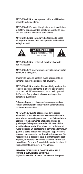 ATTENZIONE. Non maneggiare batterie al litio dan-neggiate o che perdono. ATTENZIONE. Pericolo di esplosione se si sostituisce la batteria con una di tipo sbagliato; sostituirla solo con una batteria identica o equivalente. ATTENZIONE. Non introdurre batterie nella bocca né ingerirle. Tenere fuori della portata dei bambini e degli animali. ATTENZIONE. Non tentare di ricaricare batterie non ricaricabili. ATTENZIONE. Temperatura di esercizio compresa tra 32ºF/0ºC e 95ºF/35ºCSmaltire le batterie usate in modo appropriato, os-servando le norme di legge; non bruciarle. ATTENZIONE. Non aprire. Rischio di folgorazione. Le tensioni esistenti all’interno di questo apparecchio sono mortali. All’interno non ci sono parti riparabili dall’utente. Per qualsiasi intervento rivolgersi a personale qualiﬁcato. Collocare l’apparecchio accanto a una presa di cor-rente e accertarsi che l’interruttore automatico sia facilmente accessibile. ATTENZIONE. Questo apparecchio deve essere alimentato SOLO alle tensioni a corrente alternata elencate sul pannello posteriore o con l’alimentatore accluso; il funzionamento a tensioni diverse da quelle speciﬁche può causare danni irreversibili e annullare la garanzia.  Procedere con cautela se si vuole utilizzare un adattatore di corrente alternata, in quanto si corre il rischio di collegare l’apparecchio a tensioni non concepite per il suo funzionamento.  Se l’apparecchio è dotato di cavo di alimentazione scol-legabile, adoperare solo quello accluso o fornito dal rivenditore.  Se non si è sicuri della giusta tensione di funzionamento, rivolgersi al rivenditore.INFORMAZIONI SULLA CONFORMITÀ ALLE NORME DELL’UNIONE EUROPEAEligible to bear the CE mark; Conforms to European 