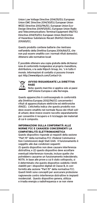 Union Low Voltage Directive 2014/35/EU; European Union EMC Directive 2014/30/EU; European Union WEEE Directive 2002/96/EC; European Union Eco-Design Directive 2009/125/EC; European Union Radio and Telecommunications Terminal Equipment (R&amp;TTE) Directive 2014/53/EU; European Union Restriction of Hazardous Substances Recast (RoHS2) Directive 2011/65/EC;Questo prodotto contiene batterie che rientrano nell’ambito della Direttiva Europea 2006/66/CE, che non può essere smaltito con i normali riﬁuti domestici. Attenersi alle normative locali È possibile ottenere una copia gratuita della dichiaraz-ione di conformità rivolgendosi al proprio rivenditore, distributore, o la sede Klipsch Group, Inc. ‘s in tutto il mondo. Informazioni di contatto si possono trovare qui: http://www.klipsch.com/Contact-UsAVVISO RIGUARDANTE LA DIRETTIVA RAEENota: questo marchio si applica solo ai paesi dell’Unione Europea e alla Norvegia.Questo apparecchio è contrassegnato in conformità alla Direttiva Europea 2002/96/CE concernente i riﬁuti di apparecchiature elettriche ed elettroniche (RAEE).  L’etichetta indica che questo prodotto non deve essere smaltito nel normale ﬂusso dei riﬁuti soli-di urbani; deve invece essere raccolto separatamente per consentire il recupero e il riciclaggio dei materiali di cui è composto.INFORMAZIONI SULLA CONFORMITÀ ALLE NORME FCC E CANADESI CONCERNENTI LA COMPATIBILITÀ ELETTROMAGNETICAQuesto dispositivo risponde ai requisiti della sezione “Part 15” della normativa FCC (Federal Communica-tion Commission) degli Stati Uniti.  Il funzionamento è soggetto alle due condizioni seguenti:(1) questo dispositivo non deve causare interferenza distruttiva, e (2) questo dispositivo deve accettare eventuali interferenze ricevute, incluse quelle che potrebbero causarne un funzionamento indesiderato.NOTA. In base alle prove a cui è stato sottoposto, si è determinato che questo dispositivo soddisfa i limiti stabiliti per i dispositivi digitali di Classe B, in con-formità alla sezione “Part 15” della normativa FCC.  Questi limiti sono concepiti per assicurare protezione ragionevole contro interferenze distruttive in impianti residenziali.  Questo dispositivo genera, utilizza e irradia energia a radiofrequenza e se non viene 