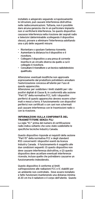 installato e adoperato seguendo scrupolosamente le istruzioni, può causare interferenza distruttiva nelle radiocomunicazioni. Tuttavia, non è possibile dare alcuna garanzia che in un particolare impianto non si veriﬁcherà interferenza. Se questo dispositivo causasse interferenza nella ricezione dei segnali radio e televisivi (determinabile scollegando il dispositivo stesso), provare a eliminare l’interferenza adottando una o più delle seguenti misure:•  Riorientare o spostare l’antenna ricevente.•  Aumentare la distanza tra il dispositivo e il ricevitore.•  Collegare il dispositivo a una presa di corrente inserita in un circuito diverso da quello a cui è collegato il ricevitore.•  Consultare il rivenditore o un tecnico radiotelevisivo qualiﬁcato.Attenzione: eventuali modiﬁche non approvate espressamente dal produttore potrebbero annullare l’autorizzazione concessa all’utente per l’uso di questo apparecchio.Attenzione: per soddisfare i limiti stabiliti per i dis-positivi digitali di Classe B, in conformità alla sezione “Part 15” della normativa FCC, tutti i dispositivi periferici di questo apparecchio devono essere scher-mati e messi a terra. Il funzionamento con dispositivi periferici non certiﬁcati o con cavi non schermati può causare interferenza con le trasmissioni radio o con la ricezione. INFORMAZIONI SULLA CONFORMITÀ DEL TRASMETTITORE SENZA FILILa sigla “IC:” prima del numero di certiﬁcazione radio indica soltanto che sono state soddisfatte le speciﬁche tecniche Industry Canada.Questo dispositivo risponde ai requisiti della sezione “Part 15” della normativa FCC e degli standard RSS concernenti i dispositivi esenti da licenza Industry Canada.  Il funzionamento è soggetto alle due condizioni seguenti: (1) questo dispositivo non deve causare interferenza distruttiva, e (2) questo dispositivo deve accettare eventuali interferenze ricevute, incluse quelle che potrebbero causarne un funzionamento indesiderato.Questo dispositivo è conforme ai limiti sull’esposizione alle radiazioni FCC e IC stabiliti per un ambiente non controllato.  Deve essere installato e fatto funzionare mantenendo una distanza minima di 20 cm tra il radiatore e il corpo dell’utente.  Questo 