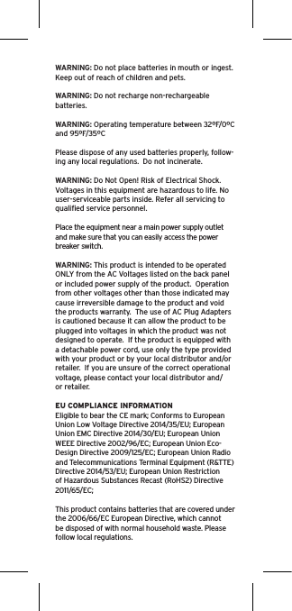 WARNING: Do not place batteries in mouth or ingest. Keep out of reach of children and pets. WARNING: Do not recharge non-rechargeable batteries.  WARNING: Operating temperature between 32ºF/0ºC and 95ºF/35ºCPlease dispose of any used batteries properly, follow-ing any local regulations.  Do not incinerate. WARNING: Do Not Open! Risk of Electrical Shock. Voltages in this equipment are hazardous to life. No user-serviceable parts inside. Refer all servicing to qualiﬁed service personnel.  Place the equipment near a main power supply outlet and make sure that you can easily access the power breaker switch. WARNING: This product is intended to be operated ONLY from the AC Voltages listed on the back panel or included power supply of the product.  Operation from other voltages other than those indicated may cause irreversible damage to the product and void the products warranty.  The use of AC Plug Adapters is cautioned because it can allow the product to be plugged into voltages in which the product was not designed to operate.  If the product is equipped with a detachable power cord, use only the type provided with your product or by your local distributor and/or retailer.  If you are unsure of the correct operational voltage, please contact your local distributor and/or retailer.EU COMPLIANCE INFORMATIONEligible to bear the CE mark; Conforms to EuropeanUnion Low Voltage Directive 2014/35/EU; EuropeanUnion EMC Directive 2014/30/EU; European UnionWEEE Directive 2002/96/EC; European Union Eco-Design Directive 2009/125/EC; European Union Radioand Telecommunications Terminal Equipment (R&amp;TTE)Directive 2014/53/EU; European Union Restrictionof Hazardous Substances Recast (RoHS2) Directive2011/65/EC;This product contains batteries that are covered underthe 2006/66/EC European Directive, which cannotbe disposed of with normal household waste. Pleasefollow local regulations.