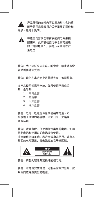 产品随带的文件内等边三角形内含的感叹号是用来提醒用户关于重要的操作和维护（维修）说明。等边三角形内含带箭头的闪电用来提醒用户，此产品机壳之中含有无绝缘的“危险电压”，其电压可能足以产生电击。警告：为了降低火灾或电击的危险，禁止让本设备受到雨淋或受潮。警告：请勿在本产品上放置明火源，如蜡烛等。本产品使用锂离子电池。如果使用不当或滥用，会导致：1. 烟气危害2. 热危害3. 火灾危害4. 爆炸危害警告：电池（电池组件包或安装的电池）不应暴露于过热的环境中，例如日光、火焰或类似环境。警告：泄漏危险。仅使用指定类型的电池。切勿将新电池和使用过的电池混合使用。注意确保电极正确。若产品长期未使用，请将其里面的电池取出。将电池存放在干燥区域。警告：请勿处理泄漏或损坏的锂电池。警告：若电池安放错误，可能会有爆炸危险。仅用相同或等效类型的电池。