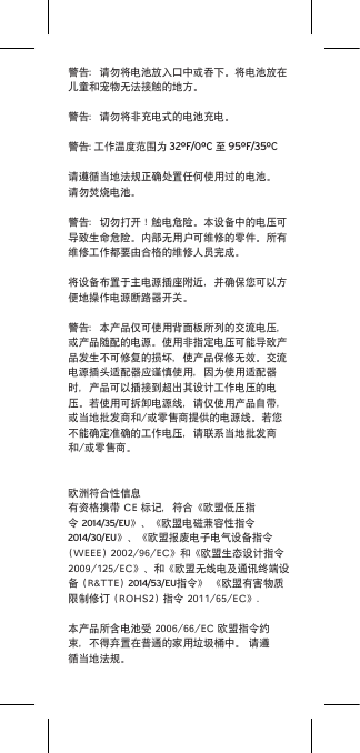 警告：请勿将电池放入口中或吞下。将电池放在儿童和宠物无法接触的地方。警告：请勿将非充电式的电池充电。警告: 工作温度范围为 32ºF/0ºC 至 95ºF/35ºC请遵循当地法规正确处置任何使用过的电池。请勿焚烧电池。警告：切勿打开！触电危险。本设备中的电压可导致生命危险。内部无用户可维修的零件。所有维修工作都要由合格的维修人员完成。将设备布置于主电源插座附近，并确保您可以方便地操作电源断路器开关。警告：本产品仅可使用背面板所列的交流电压，或产品随配的电源。使用非指定电压可能导致产品发生不可修复的损坏，使产品保修无效。交流电源插头适配器应谨慎使用，因为使用适配器时，产品可以插接到超出其设计工作电压的电压。若使用可拆卸电源线，请仅使用产品自带，或当地批发商和/或零售商提供的电源线。若您不能确定准确的工作电压，请联系当地批发商和/或零售商。欧洲符合性信息有资格携带CE标记，符合《欧盟低压指令2014/35/EU》、《欧盟电磁兼容性指令2014/30/EU》、《欧盟报废电子电气设备指令(WEEE)2002/96/EC》和《欧盟生态设计指令2009/125/EC》、和《欧盟无线电及通讯终端设备(R&amp;TTE)2014/53/EU指令》《欧盟有害物质限制修订(ROHS2)指令2011/65/EC》.本产品所含电池受2006/66/EC欧盟指令约束，不得弃置在普通的家用垃圾桶中。请遵循当地法规。