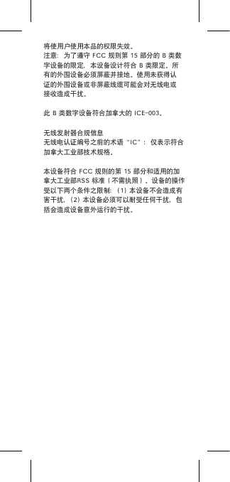 将使用户使用本品的权限失效。注意：为了遵守FCC规则第15部分的B类数字设备的限定，本设备设计符合B类限定。所有的外围设备必须屏蔽并接地。使用未获得认证的外围设备或非屏蔽线缆可能会对无线电或接收造成干扰。此B类数字设备符合加拿大的ICE-003。无线发射器合规信息无线电认证编号之前的术语“IC”：仅表示符合加拿大工业部技术规格。本设备符合FCC规则的第15部分和适用的加拿大工业部RSS标准（不需执照）。设备的操作受以下两个条件之限制：(1)本设备不会造成有害干扰，(2)本设备必须可以耐受任何干扰，包括会造成设备意外运行的干扰。