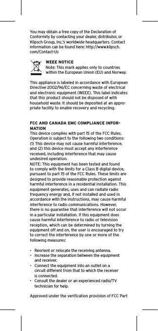 You may obtain a free copy of the Declaration of Conformity by contacting your dealer, distributor, or Klipsch Group, Inc.’s worldwide headquarters. Contact information can be found here: http://www.klipsch.com/Contact-UsWEEE NOTICENote: This mark applies only to countries within the European Union (EU) and Norway.This appliance is labeled in accordance with European Directive 2002/96/EC concerning waste of electrical and electronic equipment (WEEE). This label indicates that this product should not be disposed of with household waste. It should be deposited at an appro-priate facility to enable recovery and recycling.FCC AND CANADA EMC COMPLIANCE INFOR-MATIONThis device complies with part 15 of the FCC Rules.  Operation is subject to the following two conditions:(1) This device may not cause harmful interference, and (2) this device must accept any interference received, including interference that may cause undesired operation.NOTE: This equipment has been tested and found to comply with the limits for a Class B digital device, pursuant to part 15 of the FCC Rules. These limits are designed to provide reasonable protection against harmful interference in a residential installation. This equipment generates, uses and can radiate radio frequency energy and, if not installed and used in accordance with the instructions, may cause harmful interference to radio communications. However, there is no guarantee that interference will not occur in a particular installation. If this equipment does cause harmful interference to radio or television reception, which can be determined by turning the equipment off and on, the user is encouraged to try to correct the interference by one or more of the following measures:•  Reorient or relocate the receiving antenna.•  Increase the separation between the equipment and receiver.•  Connect the equipment into an outlet on a circuit different from that to which the receiver is connected.•  Consult the dealer or an experienced radio/TV technician for help.Approved under the veriﬁcation provision of FCC Part 